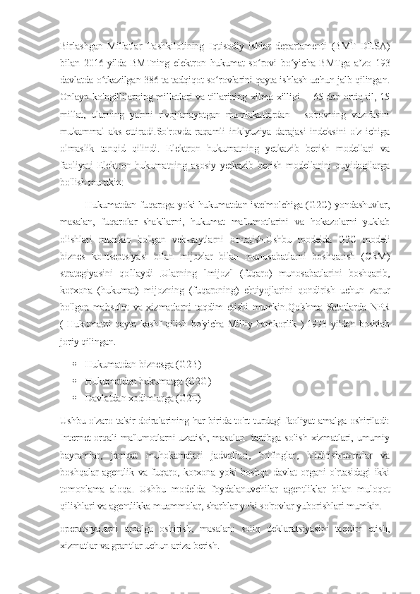 Birlashgan   Millatlar   Tashkilotining   Iqtisodiy   ishlar   departamenti   (BMT   DESA)
bilan   2016-yilda   BMTning   elektron   hukumat   so rovi   bo yicha   BMTga   a zo   193ʻ ʻ ʼ
davlatda o tkazilgan 386 ta tadqiqot so rovlarini qayta ishlash uchun jalb qilingan.	
ʻ ʻ
Onlayn ko'ngillilarning millatlari va tillarining xilma-xilligi   - 65 dan ortiq til, 15
millat,   ularning   yarmi   rivojlanayotgan   mamlakatlardan   -   so'rovning   vazifasini
mukammal   aks   ettiradi.So'rovda   raqamli   inklyuziya   darajasi   indeksini   o'z   ichiga
olmaslik   tanqid   qilindi.   Elektron   hukumatning   yetkazib   berish   modellari   va
faoliyati   Elektron   hukumatning   asosiy   yetkazib   berish   modellarini   quyidagilarga
bo'lish mumkin:
Hukumatdan fuqaroga yoki hukumatdan iste'molchiga (G2C) yondashuvlar,
masalan,   fuqarolar   shakllarni,   hukumat   ma'lumotlarini   va   hokazolarni   yuklab
olishlari   mumkin   bo'lgan   veb-saytlarni   o'rnatish.Ushbu   modelda   G2C   modeli
biznes   kontseptsiyasi   bilan   mijozlar   bilan   munosabatlarni   boshqarish   (CRM)
strategiyasini   qo'llaydi   .Ularning   "mijoz"   (fuqaro)   munosabatlarini   boshqarib,
korxona   (hukumat)   mijozning   (fuqaroning)   ehtiyojlarini   qondirish   uchun   zarur
bo'lgan   mahsulot   va   xizmatlarni   taqdim   etishi   mumkin.Qo'shma   Shtatlarda   NPR
(   Hukumatni   qayta   kashf   qilish   bo'yicha   Milliy   hamkorlik   )   1993   yildan   boshlab
joriy qilingan. 
 Hukumatdan biznesga (G2B)
 Hukumatdan hukumatga (G2G)
 Davlatdan xodimlarga (G2E)
Ushbu o'zaro ta'sir doiralarining har birida to'rt turdagi faoliyat amalga oshiriladi:
Internet orqali ma'lumotlarni uzatish, masalan:  tartibga solish xizmatlari, umumiy
bayramlar,   jamoat   muhokamalari   jadvallari,   brifinglar,   bildirishnomalar   va
boshqalar   agentlik   va   fuqaro,   korxona   yoki   boshqa   davlat   organi   o'rtasidagi   ikki
tomonlama   aloqa.   Ushbu   modelda   foydalanuvchilar   agentliklar   bilan   muloqot
qilishlari va agentlikka muammolar, sharhlar yoki so'rovlar yuborishlari mumkin.
operatsiyalarni   amalga   oshirish,   masalan:   soliq   deklaratsiyasini   taqdim   etish,
xizmatlar va grantlar uchun ariza berish. 