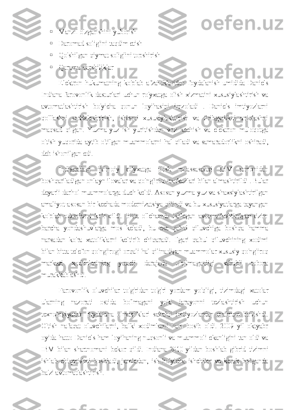  Manzil o'zgarishini yuborish
 Daromad solig'ini taqdim etish
 Qo'shilgan qiymat solig'ini topshirish
 Qarama-qarshiliklar 
Elektron   hukumatning   ko'plab   afzalliklaridan   foydalanish   umidida   Daniels
Indiana   farovonlik   dasturlari   uchun   ro'yxatga   olish   xizmatini   xususiylashtirish   va
avtomatlashtirish   bo'yicha   qonun   loyihasini   imzoladi   .   Daniels   imtiyozlarni
qo'llashni   soddalashtirish,   ishlarni   xususiylashtirish   va   firibgarlikni   aniqlashni
maqsad   qilgan.   Yuzma-yuz   ish   yuritishdan   voz   kechish   va   elektron   muloqotga
o'tish   yuqorida   aytib   o'tilgan  muammolarni   hal   qiladi   va   samaradorlikni   oshiradi,
deb ishonilgan edi. 
Indianadagi   ijtimoiy   ro'yxatga   olish   muassasalari   IBM   tomonidan
boshqariladigan onlayn ilovalar va qo'ng'iroq markazlari bilan almashtirildi . Bular
deyarli darhol muammolarga duch keldi. Asosan yuzma-yuz va shaxsiylashtirilgan
amaliyot asosan bir kechada modernizatsiya qilindi va bu xususiyatlarga tayangan
ko'plab   odamlarni   ko'r   qildi.   Bitta   o'lchamda   ishlagan   avtomatlashtirilgan   tizim
barcha   yondashuvlarga   mos   keladi,   bu   esa   qabul   qiluvchiga   boshqa   hamma
narsadan   ko'ra   xatoliklarni   keltirib   chiqaradi.   Ilgari   qabul   qiluvchining   xodimi
bilan bitta telefon qo'ng'irog'i orqali hal qilinadigan muammolar xususiy qo'ng'iroq
markazi   xodimlarining   yetarli   darajada   o'qilmaganligi   sababli   tobora
murakkablashdi. 
Farovonlik   oluvchilar   to'g'ridan-to'g'ri   yordam   yo'qligi,   tizimdagi   xatolar
ularning   nazorati   ostida   bo'lmagani   yoki   jarayonni   tezlashtirish   uchun
texnologiyadan   foydalana   olmasliklari   sababli   imtiyozlardan   mahrum   bo'lishdi.
O'tish   nafaqat   oluvchilarni,   balki   xodimlarni   ham   bosib   oldi.   2009   yil   oktyabr
oyida hatto Daniels ham loyihaning nuqsonli va muammoli ekanligini tan oldi va
IBM   bilan   shartnomani   bekor   qildi.   Indiana   2010-yildan   boshlab   gibrid   tizimni
ishlab   chiqarishni   boshladi,   jumladan,   ish   bo'yicha   ishchilar   va   kerak   bo'lganda
ba'zi avtomatlashtirish.  