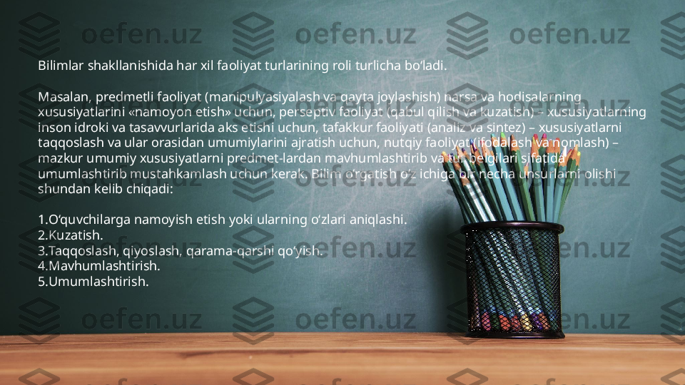 Bilimlar shakllanishida har xil faoliyat turlarining roli turlicha bo‘ladi. 
Masalan, predmetli faoliyat (manipulyasiyalash va qayta joylashish) narsa va hodisalarning 
xususiyatlarini «namoyon etish» uchun, perseptiv faoliyat (qabul qilish va kuzatish) – xususiyatlarning 
inson idroki va tasavvurlarida aks etishi uchun, tafakkur faoliyati (analiz va sintez) – xususiyatlarni 
taqqoslash va ular orasidan umumiylarini ajratish uchun, nutqiy faoliyat (ifodalash va nomlash) – 
mazkur umumiy xususiyatlarni predmet-lardan mavhumlashtirib va tur belgilari sifatida 
umumlashtirib mustahkamlash uchun kerak. Bilim o‘rgatish o‘z ichiga bir necha unsurlarni olishi 
shundan kelib chiqadi:
1. O‘quvchilarga namoyish etish yoki ularning o‘zlari aniqlashi.
2. Kuzatish.
3. Taqqoslash, qiyoslash, qarama-qarshi qo‘yish.
4. Mavhumlashtirish.
5. Umumlashtirish. 