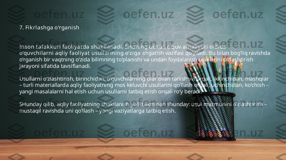 7. Fi k rlashga o‘rganish
Inson t afak k uri faoliy at da shak ll anadi. SHuning uchun o‘quv  amaliy ot i oldida 
o‘quv chilarni aqli y  faoliy at  usullarining o‘ziga  o‘rgatish vazifasi qo‘yiladi. Bu bilan bog‘liq ravishda 
o‘rganish bir vaqtning o‘zida bilimning to‘planishi va undan foydalanish usullarini o‘zlashtirish 
jarayoni sifatida tavsiflanadi.
Usullarni o‘zlashtirish, birinchidan, o‘quvchilarning ular bilan tanishuvi orqali, ikkinchidan, mashqlar 
– turli materiallarda aqliy faoliyatning mos keluvchi usullarini qo‘llash orqali, uchinchidan, ko‘chish – 
yangi masalalarni hal etish uchun usullarni tatbiq etish orqali ro‘y beradi.
SHunday qilib, aqliy faoliyatning shakllanish yo‘li taxminan shunday: usul mazmunini o‘zlashtirish – 
mustaqil ravishda uni qo‘llash – yangi vaziyatlarga tatbiq etish. 