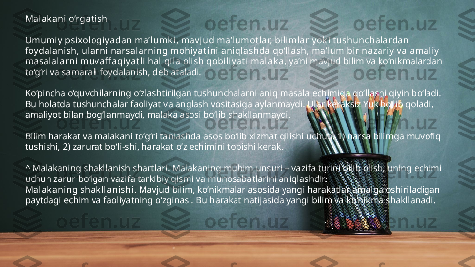 Malak ani o‘rgat ish
Umumiy  psixol ogi y adan ma’l umk i , mav jud ma’lumot lar, bilimlar y ok i t ushunchalardan 
foydalanish, ularni narsalarni ng mohiy at i ni  ani qlashda qo‘llash, ma’lum bir nazariy  v a amaliy  
masalalarni muv aff aqiy at li hal  qi la oli sh qobili y at i malak a , ya’ni mavjud bilim va ko‘nikmalardan 
to‘g‘ri va samarali foydalanish, deb ataladi.
Ko‘pincha o‘quvchilarning o‘zlashtirilgan tushunchalarni aniq masala echimiga qo‘llashi qiyin bo‘ladi. 
Bu holatda tushunchalar faoliyat va anglash vositasiga aylanmaydi. Ular keraksiz Yuk bo‘lib qoladi, 
amaliyot bilan bog‘lanmaydi, malaka asosi bo‘lib shakllanmaydi.
Bilim harakat va malakani to‘g‘ri tanlashda asos bo‘lib xizmat qilishi uchun: 1) narsa bilimga muvofiq 
tushishi, 2) zarurat bo‘li-shi, harakat o‘z echimini topishi kerak.
^ Malakaning shakllanish shartlari. Malakaning muhim unsuri – vazifa turini bilib olish, uning echimi 
uchun zarur bo‘lgan vazifa tarkibiy qismi va munosabatlarini aniqlashdir.  
Malak aning shak llanishi.  Mavjud bilim, ko‘nikmalar asosida yangi harakatlar amalga oshiriladigan 
paytdagi echim va faoliyatning o‘zginasi. Bu harakat natijasida yangi bilim va ko‘nikma shakllanadi. 