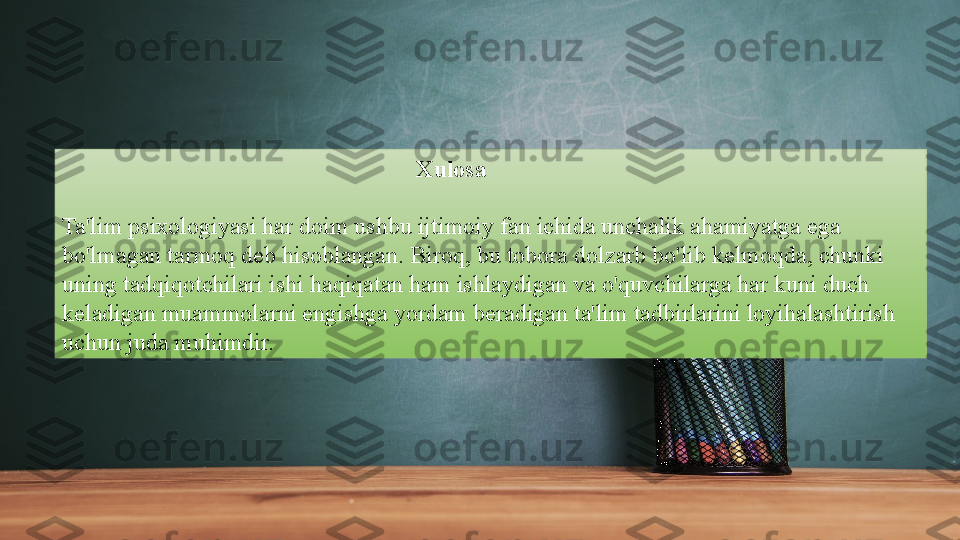                                                             Xulosa
Ta'lim psixologiyasi har doim ushbu ijtimoiy fan ichida unchalik ahamiyatga ega 
bo'lmagan tarmoq deb hisoblangan. Biroq, bu tobora dolzarb bo'lib kelmoqda, chunki 
uning tadqiqotchilari ishi haqiqatan ham ishlaydigan va o'quvchilarga har kuni duch 
keladigan muammolarni engishga yordam beradigan ta'lim tadbirlarini loyihalashtirish 
uchun juda muhimdir.  