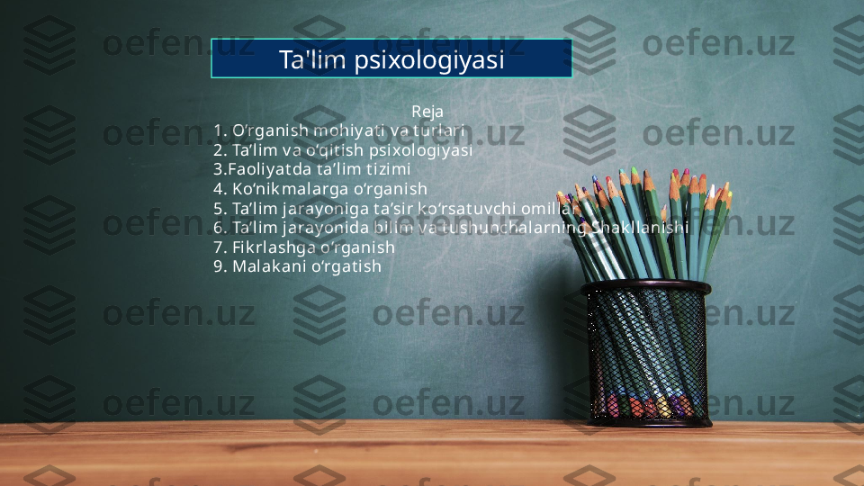 Ta'lim psixologiyasi
                                                Reja
1. O‘rganish mohiy at i v a t urlari
2. Ta’lim v a o‘qit ish psixologiy asi
3.Faoliy at da t a’lim t i zi mi
4. K o‘ni k malarga o‘rganish
5. Ta’lim j aray oni ga t a’sir k o‘rsat uv chi omil lar
6. Ta’lim j aray oni da bilim v a t ushunchalarning Shak llani shi
7. Fik rlashga o‘rganish
9. Malak ani o‘rgat ish 