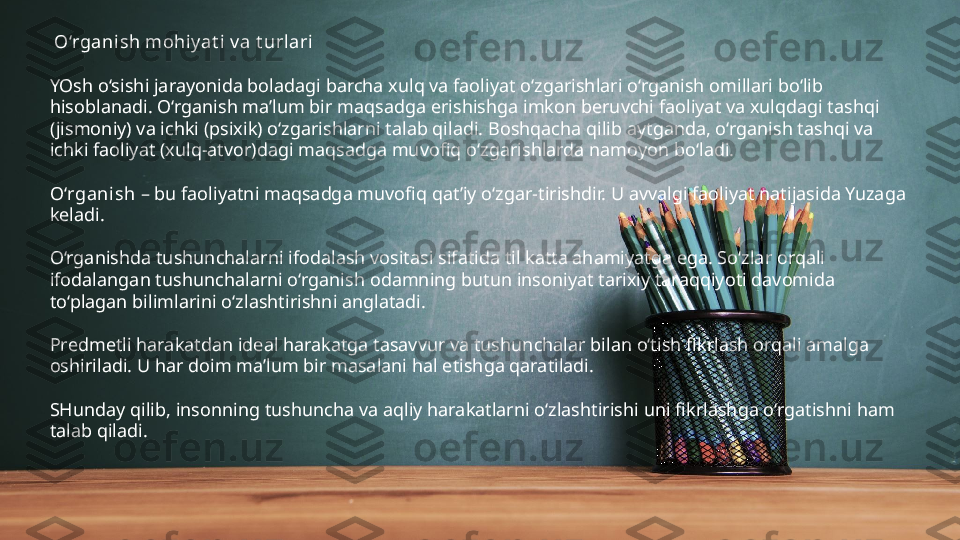   O‘rgani sh mohiy at i v a t urlari
YOsh o‘sishi jarayonida boladagi barcha xulq va faoliyat o‘zgarishlari o‘rganish omillari bo‘lib 
hisoblanadi. O‘rganish ma’lum bir maqsadga erishishga imkon beruvchi faoliyat va xulqdagi tashqi 
(jismoniy) va ichki (psixik) o‘zgarishlarni talab qiladi. Boshqacha qilib aytganda, o‘rganish tashqi va 
ichki faoliyat (xulq-atvor)dagi maqsadga muvofiq o‘zgarishlarda namoyon bo‘ladi.
O‘rganish  – bu faoliyatni maqsadga muvofiq qat’iy o‘zgar-tirishdir. U avvalgi faoliyat natijasida Yuzaga 
keladi.
O‘rganishda tushunchalarni ifodalash vositasi sifatida til katta ahamiyatga ega. So‘zlar orqali 
ifodalangan tushunchalarni o‘rganish odamning butun insoniyat tarixiy taraqqiyoti davomida 
to‘plagan bilimlarini o‘zlashtirishni anglatadi.
Predmetli harakatdan ideal harakatga tasavvur va tushunchalar bilan o‘tish fikrlash orqali amalga 
oshiriladi. U har doim ma’lum bir masalani hal etishga qaratiladi.
SHunday qilib, insonning tushuncha va aqliy harakatlarni o‘zlashtirishi uni fikrlashga o‘rgatishni ham 
talab qiladi. 