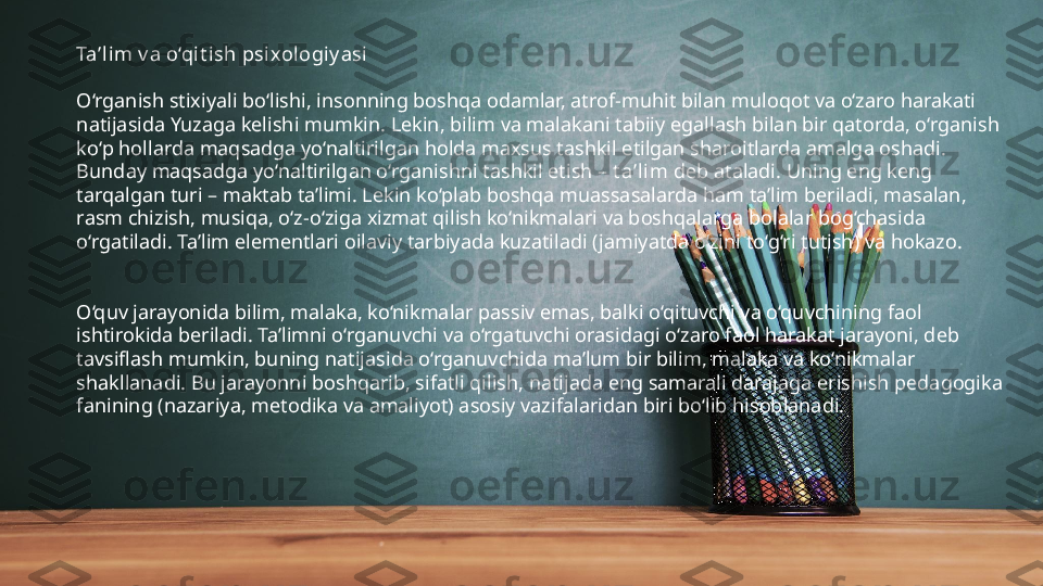 Ta’lim v a o‘qit ish psixologi y asi
O‘rganish stixiyali bo‘lishi, insonning boshqa odamlar, atrof-muhit bilan muloqot va o‘zaro harakati 
natijasida Yuzaga kelishi mumkin. Lekin, bilim va malakani tabiiy egallash bilan bir qatorda, o‘rganish 
ko‘p hollarda maqsadga yo‘naltirilgan holda maxsus tashkil etilgan sharoitlarda amalga oshadi. 
Bunday maqsadga yo‘naltirilgan o‘rganishni tashkil etish –  t a’lim  deb ataladi. Uning eng keng 
tarqalgan turi – maktab ta’limi. Lekin ko‘plab boshqa muassasalarda ham ta’lim beriladi, masalan, 
rasm chizish, musiqa, o‘z-o‘ziga xizmat qilish ko‘nikmalari va boshqalarga bolalar bog‘chasida 
o‘rgatiladi. Ta’lim elementlari oilaviy tarbiyada kuzatiladi (jamiyatda o‘zini to‘g‘ri tutish) va hokazo.
O‘quv jarayonida bilim, malaka, ko‘nikmalar passiv emas, balki o‘qituvchi va o‘quvchining faol 
ishtirokida beriladi. Ta’limni o‘rganuvchi va o‘rgatuvchi orasidagi o‘zaro faol harakat jarayoni, deb 
tavsiflash mumkin, buning natijasida o‘rganuvchida ma’lum bir bilim, malaka va ko‘nikmalar 
shakllanadi. Bu jarayonni boshqarib, sifatli qilish, natijada eng samarali darajaga erishish pedagogika 
fanining (nazariya, metodika va amaliyot) asosiy vazifalaridan biri bo‘lib hisoblanadi. 