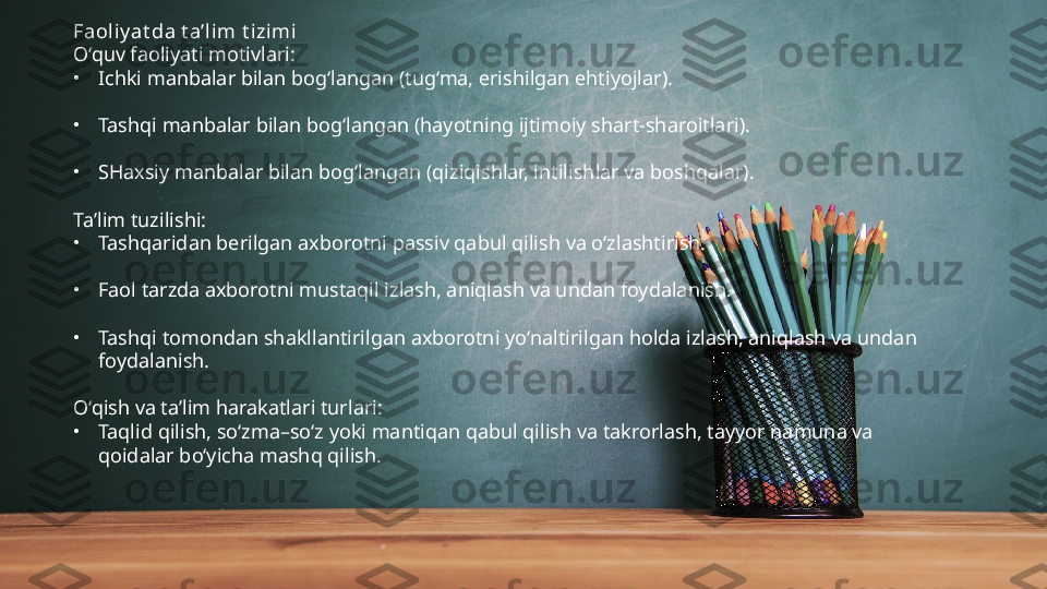 Faoli yat da t a’lim t izimi
O‘quv faoliyati motivlari:
•
Ichki manbalar bilan bog‘langan (tug‘ma, erishilgan ehtiyojlar).
•
Tashqi manbalar bilan bog‘langan (hayotning ijtimoiy shart-sharoitlari).
•
SHaxsiy manbalar bilan bog‘langan (qiziqishlar, intilishlar va boshqalar).
Ta’lim tuzilishi:
•
Tashqaridan berilgan axborotni passiv qabul qilish va o‘zlashtirish.
•
Faol tarzda axborotni mustaqil izlash, aniqlash va undan foydalanish.
•
Tashqi tomondan shakllantirilgan axborotni yo‘naltirilgan holda izlash, aniqlash va undan 
foydalanish.
O‘qish va ta’lim harakatlari turlari:
•
Taqlid qilish, so‘zma–so‘z yoki mantiqan qabul qilish va takrorlash, tayyor namuna va 
qoidalar bo‘yicha mashq qilish. 