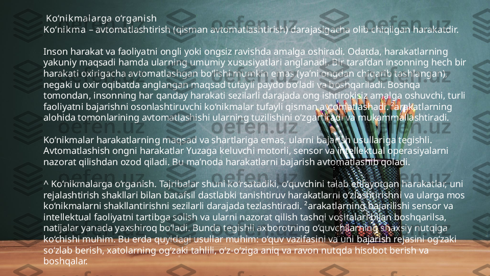   Ko‘nik malarga o‘rganish
Ko‘nik ma  – avtomatlashtirish (qisman avtomatlashtirish) darajasigacha olib chiqilgan harakatdir.
Inson harakat va faoliyatni ongli yoki ongsiz ravishda amalga oshiradi. Odatda, harakatlarning 
yakuniy maqsadi hamda ularning umumiy xususiyatlari anglanadi. Bir tarafdan insonning hech bir 
harakati oxirigacha avtomatlashgan bo‘lishi mumkin emas (ya’ni ongdan chiqarib tashlangan), 
negaki u oxir oqibatda anglangan maqsad tufayli paydo bo‘ladi va boshqariladi. Boshqa 
tomondan, insonning har qanday harakati sezilarli darajada ong ishtirokisiz amalga oshuvchi, turli 
faoliyatni bajarishni osonlashtiruvchi ko‘nikmalar tufayli qisman avtomatlashadi. ²arakatlarning 
alohida tomonlarining avtomatlashishi ularning tuzilishini o‘zgartiradi va mukammallashtiradi.
Ko‘nikmalar harakatlarning maqsad va shartlariga emas, ularni bajarish usullariga tegishli. 
Avtomatlashish ongni harakatlar Yuzaga keluvchi motorli, sensor va intellektual operasiyalarni 
nazorat qilishdan ozod qiladi. Bu ma’noda harakatlarni bajarish avtomatlashib qoladi.
^ Ko‘nikmalarga o‘rganish. Tajribalar shuni ko‘rsatadiki, o‘quvchini talab etilayotgan harakatlar, uni 
rejalashtirish shakllari bilan batafsil dastlabki tanishtiruv harakatlarni o‘zlashtirishni va ularga mos 
ko‘nikmalarni shakllantirishni sezilarli darajada tezlashtiradi. ²arakatlarning bajarilishi sensor va 
intellektual faoliyatni tartibga solish va ularni nazorat qilish tashqi vositalari bilan boshqarilsa, 
natijalar yanada yaxshiroq bo‘ladi. Bunda tegishli axborotning o‘quvchilarning shaxsiy nutqiga 
ko‘chishi muhim. Bu erda quyidagi usullar muhim: o‘quv vazifasini va uni bajarish rejasini og‘zaki 
so‘zlab berish, xatolarning og‘zaki tahlili, o‘z-o‘ziga aniq va ravon nutqda hisobot berish va 
boshqalar. 