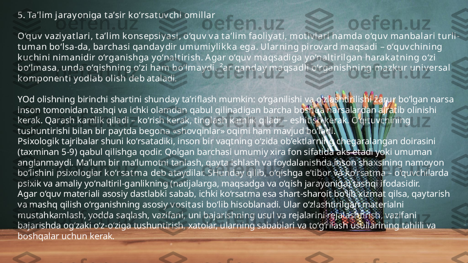 5. Ta’l im jaray oniga t a’sir k o‘rsat uv chi omill ar
O‘quv  v aziy at lari, t a’lim k onsepsi y asi, o‘quv  v a t a’lim faoliy at i , mot iv lari hamda o‘quv  manbalari t urli-
t uman bo‘lsa-da, barchasi qanday dir umumiy l ik k a ega. Ularning pirov ard maqsadi – o‘quv chining 
k uchini nimanidir o‘rganishga y o‘nalt i rish. A gar o‘quv  maqsadiga y o‘nalt iril gan harak at ning o‘zi 
bo‘lmasa, unda o‘qishning o‘zi ham bo‘lmay di. ²ar qanday maqsadli  o‘rganishning mazk ur univ ersal 
k omponent i y odlab ol ish  deb ataladi.
YOd olishning birinchi shartini shunday ta’riflash mumkin: o‘rganilishi va o‘zlashtirilishi zarur bo‘lgan narsa 
inson tomonidan tashqi va ichki olamdan qabul qilinadigan barcha boshqa narsalardan ajratib olinishi 
kerak. Qarash kamlik qiladi – ko‘rish kerak, tinglash kamlik qiladi – eshitish kerak. O‘qituvchining 
tushuntirishi bilan bir paytda begona «shovqinlar» oqimi ham mavjud bo‘ladi.
Psixologik tajribalar shuni ko‘rsatadiki, inson bir vaqtning o‘zida ob’ektlarning chegaralangan doirasini 
(taxminan 5-9) qabul qilishga qodir. Qolgan barchasi umumiy xira fon sifatida aks etadi yoki umuman 
anglanmaydi. Ma’lum bir ma’lumotni tanlash, qayta ishlash va foydalanishda inson shaxsining namoyon 
bo‘lishini psixologlar  k o‘rsat ma  deb ataydilar. SHunday qilib, o‘qishga e’tibor va ko‘rsatma – o‘quvchilarda 
psixik va amaliy yo‘naltiril-ganlikning (natijalarga, maqsadga va o‘qish jarayoniga) tashqi ifodasidir.
Agar o‘quv materiali asosiy dastlabki sabab, ichki ko‘rsatma esa shart-sharoit bo‘lib xizmat qilsa, qaytarish 
va mashq qilish o‘rganishning asosiy  v osi t asi  bo‘lib hisoblanadi. Ular o‘zlashtirilgan materialni 
mustahkamlash, yodda saqlash, vazifani, uni bajarishning usul va rejalarini rejalashtirish, vazifani 
bajarishda og‘zaki o‘z-o‘ziga tushuntirish, xatolar, ularning sabablari va to‘g‘rilash usullarining tahlili va 
boshqalar uchun kerak. 