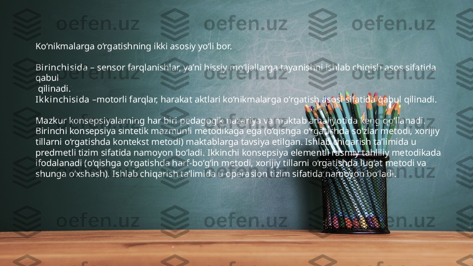 Ko‘nikmalarga o‘rgatishning ikki asosiy yo‘li bor.
Birinchisida  – sensor farqlanishlar, ya’ni hissiy mo‘ljallarga tayanishni ishlab chiqish asos sifatida 
qabul
  qilinadi. 
Ik k inchisida  –motorli farqlar, harakat aktlari ko‘nikmalarga o‘rgatish asosi sifatida qabul qilinadi.
Mazkur konsepsiyalarning har biri pedagogik nazariya va maktab amaliyotida keng qo‘llanadi. 
Birinchi konsepsiya sintetik mazmunli metodikaga ega (o‘qishga o‘rgatishda so‘zlar metodi, xorijiy 
tillarni o‘rgatishda kontekst metodi) maktablarga tavsiya etilgan. Ishlab chiqarish ta’limida u 
predmetli tizim sifatida namoyon bo‘ladi. Ikkinchi konsepsiya elementli rasmiy tahliliy metodikada 
ifodalanadi (o‘qishga o‘rgatishda harf-bo‘g‘in metodi, xorijiy tillarni o‘rgatishda lug‘at metodi va 
shunga o‘xshash). Ishlab chiqarish ta’limida u operasion tizim sifatida namoyon bo‘ladi. 