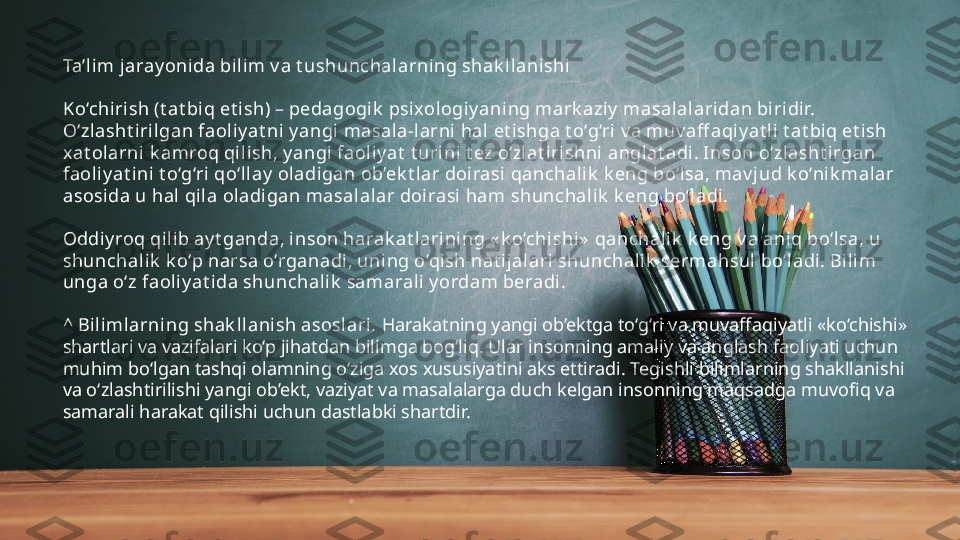 Ta’lim jaray onida bilim v a t ushunchalarning shak l lanishi
Ko‘chirish (t at biq et ish) – pedagogik  psixologi y ani ng mark aziy  masalalaridan biridir. 
O‘zlasht irilgan faoli y at ni y angi  masal a-larni hal et ishga t o‘g‘ri  v a muv aff aqiy at li t at biq et ish 
xat olarni  k amroq qil ish, y angi faol iy at  t urini t ez o‘zlat irishni anglat adi . Inson o‘zl asht irgan 
faoliy at ini t o‘g‘ri qo‘ll ay  oladigan ob’ek t lar doi rasi qanchali k  k eng bo‘lsa, mav j ud k o‘nik mal ar 
asosi da u hal qil a oladi gan masal alar doirasi  ham shunchalik  k eng bo‘ladi.
Oddi y roq qili b ay t ganda, inson harak at l arini ng « k o‘chishi»  qanchalik  k eng v a ani q bo‘lsa, u 
shunchal ik  k o‘p narsa o‘rganadi, uni ng o‘qish nat i jalari shunchalik  sermahsul bo‘l adi. Bilim 
unga o‘z faoli y at ida shunchalik  samarali y ordam beradi.
^ Bilimlarning shak llanish asoslari.  Harakatning yangi ob’ektga to‘g‘ri va muvaffaqiyatli «ko‘chishi» 
shartlari va vazifalari ko‘p jihatdan bilimga bog‘liq. Ular insonning amaliy va anglash faoliyati uchun 
muhim bo‘lgan tashqi olamning o‘ziga xos xususiyatini aks ettiradi. Tegishli bilimlarning shakllanishi 
va o‘zlashtirilishi yangi ob’ekt, vaziyat va masalalarga duch kelgan insonning maqsadga muvofiq va 
samarali harakat qilishi uchun dastlabki shartdir. 