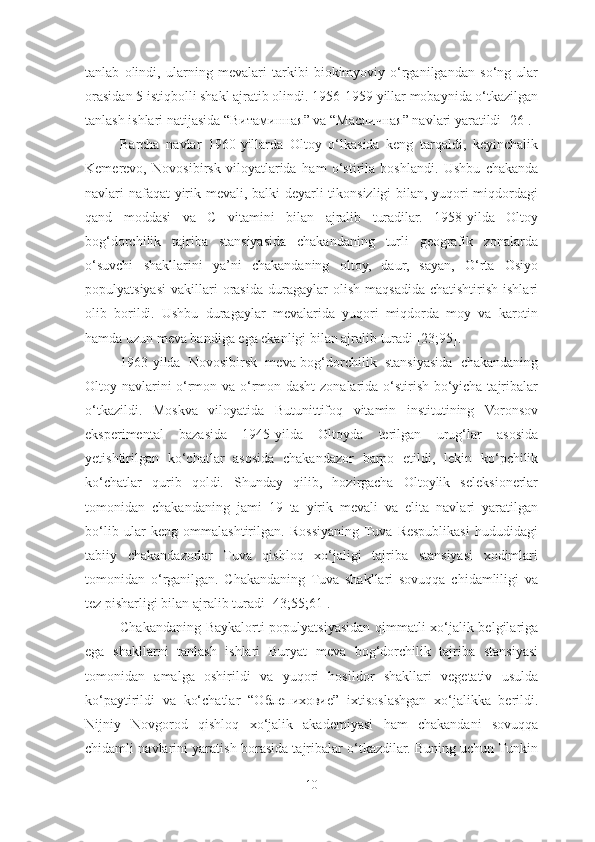 tanlab   olindi,   ularning   mevalari   tarkibi   biokimyoviy   o‘rganilgandan   so‘ng   ular
orasidan 5 istiqbolli shakl ajratib olindi. 1956-1959 yillar mobaynida o‘tkazilgan
tanlash ishlari natijasida “ Витаминная ” va “Масличная” navlari yaratildi [26].
Barcha   navlar   1960-yillarda   Oltoy   o‘lkasida   keng   tarqaldi,   keyinchalik
Kemerevo,   Novosibirsk   viloyatlarida   h am   o‘stirila   boshlandi.   Ushbu   chakanda
navlari nafaqat yirik mevali, balki deyarli tikonsizligi bilan, yuqori miqdordagi
qand   moddasi   va   C   vitamini   bilan   ajralib   turadilar.   1958-yilda   Oltoy
bog‘dorchilik   tajriba   stansiyasida   chakandaning   turli   geografik   zonalarda
o‘suvchi   shakllarini   ya’ni   chakandaning   oltoy,   daur,   sayan,   O‘rta   Osiyo
populyatsiyasi   vakillari  orasida   duragaylar  olish   maqsadida  chatishtirish   ishlari
olib   borildi.   Ushbu   duragaylar   mevalarida   yuqori   miqdorda   moy   va   karotin
hamda uzun meva bandiga ega ekanligi bilan ajralib turadi [23;95]. 
1963-yilda   Novosibirsk   meva-bog‘dorchilik   stansiyasida   chakandaning
Oltoy navlarini o‘rmon va o‘rmon-dasht  zonalarida o‘stirish bo‘yicha tajribalar
o‘tkazildi.   Moskva   viloyatida   Butunittifoq   vitamin   institutining   Voronsov
eksperimental   bazasida   1945-yilda   Oltoyda   terilgan   urug‘lar   asosida
yetishtirilgan   ko‘chatlar   asosida   chakandazor   barpo   etildi,   lekin   ko‘pchilik
ko‘chatlar   qurib   qoldi.   Shunday   qilib,   hozirgacha   Oltoylik   seleksionerlar
tomonidan   chakandaning   jami   19   ta   yirik   mevali   va   elita   navlari   yaratilgan
bo‘lib   ular   keng   ommalashtirilgan.   Rossiyaning  Tuva   Respublikasi   hududidagi
tabiiy   chakandazorlar   Tuva   qishloq   xo‘jaligi   tajriba   stansiyasi   xodimlari
tomonidan   o‘rganilgan.   Chakandaning   Tuva   shakllari   sovuqqa   chidamliligi   va
tez pisharligi bilan ajralib turadi [43;55;61].
Chakandaning Baykalorti populyatsiyasidan qimmatli xo‘jalik belgilariga
ega   shakllarni   tanlash   ishlari   Buryat   meva   bog‘dorchilik   tajriba   stansiyasi
tomonidan   amalga   oshirildi   va   yuqori   hosildor   shakllari   vegetativ   usulda
ko‘paytirildi   va   ko‘chatlar   “O блепиховие ”   ixtisoslashgan   xo‘jalikka   berildi.
Nijniy   Novgorod   qishloq   xo‘jalik   akademiyasi   ham   chakandani   sovuqqa
chidamli navlarini yaratish borasida tajribalar o‘tkazdilar. Buning uchun Tunkin
10 