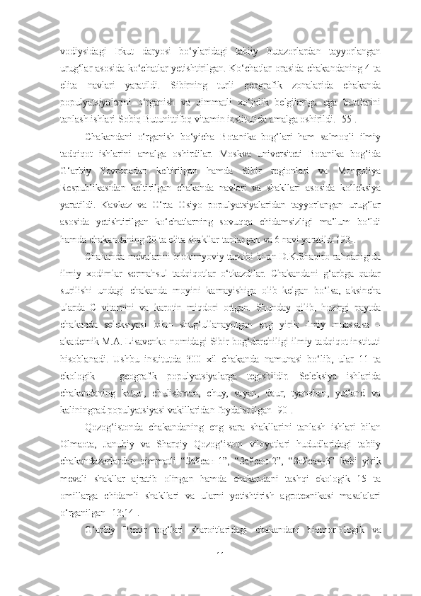 vodiysidagi   Irkut   daryosi   bo‘ylaridagi   tabiiy   butazorlardan   tayyorlangan
urug‘lar asosida ko‘chatlar yetishtirilgan. Ko‘chatlar orasida chakandaning 4 ta
elita   navlari   yaratildi.   Sibirning   turli   geografik   zonalarida   chakanda
populyatsiyalarini   o‘rganish   va   qimmatli   xo‘jalik   belgilariga   ega   butalarini
tanlash ishlari Sobiq Butunittifoq vitamin institutida amalga oshirildi. [55]. 
Chakandani   o‘rganish   bo‘yicha   Botanika   bog‘lari   ham   salmoqli   ilmiy
tadqiqot   ishlarini   amalga   oshirdilar.   Moskva   universiteti   Botanika   bog‘ida
G‘arbiy   Yevropadan   keltirilgan   hamda   Sibir   regionlari   va   Mongoliya
Respublikasidan   keltirilgan   chakanda   navlari   va   shakllari   asosida   kolleksiya
yaratildi.   Kavkaz   va   O‘rta   Osiyo   populyatsiyalaridan   tayyorlangan   urug‘lar
asosida   yetishtirilgan   ko‘chatlarning   sovuqqa   chidamsizligi   ma’lum   bo‘ldi
hamda chakandaning 20 ta elita shakllar tanlangan va 6 navi yaratildi [93].
Chakanda mevalarini biokimyoviy tarkibi bilan D.K.Shapiro rahbarligida
ilmiy   xodimlar   sermahsul   tadqiqotlar   o‘tkazdilar.   Chakandani   g‘arbga   qadar
surilishi   undagi   chakanda   moyini   kamayishiga   olib   kelgan   bo‘lsa,   aksincha
ularda   C   vitamini   va   karotin   miqdori   ortgan.   Shunday   qilib,   hozirgi   paytda
chakanda   seleksiyasi   bilan   shug‘ullanayotgan   eng   yirik   ilmiy   muassasa   –
akademik M.A. Lisavenko nomidagi Sibir bog‘dorchiligi ilmiy tadqiqot instituti
hisoblanadi.   Ushbu   institutda   300   xil   chakanda   namunasi   bo‘lib,   ular   11   ta
ekologik   –   geografik   populyatsiyalarga   tegishlidir.   Seleksiya   ishlarida
chakandaning   katun,   chulishman,   chuy,   sayan,   daur,   tyanshan,   yutland   va
kaliningrad populyatsiyasi vakillaridan foydalanilgan [90]. 
Qozog‘istonda   chakandaning   eng   sara   shakllarini   tanlash   ishlari   bilan
Olmaota,   Janubiy   va   Sharqiy   Qozog‘iston   viloyatlari   hududlaridagi   tabiiy
chakandazorlardan   qimmatli   “ Зайсан -1”,   “ Зайсан -2”,   “ Зайсан -3”   kabi   yirik
mevali   shakllar   ajratib   olingan   hamda   chakandani   tashqi   ekologik   15   ta
omillarga   chidamli   shakllari   va   ularni   yetishtirish   agrotexnikasi   masalalari
o‘rganilgan [13;14]. 
G ‘ arbiy   Pomir   tog ‘ lari   sharoitlaridagi   chakandani   biomorfologik   va
11 