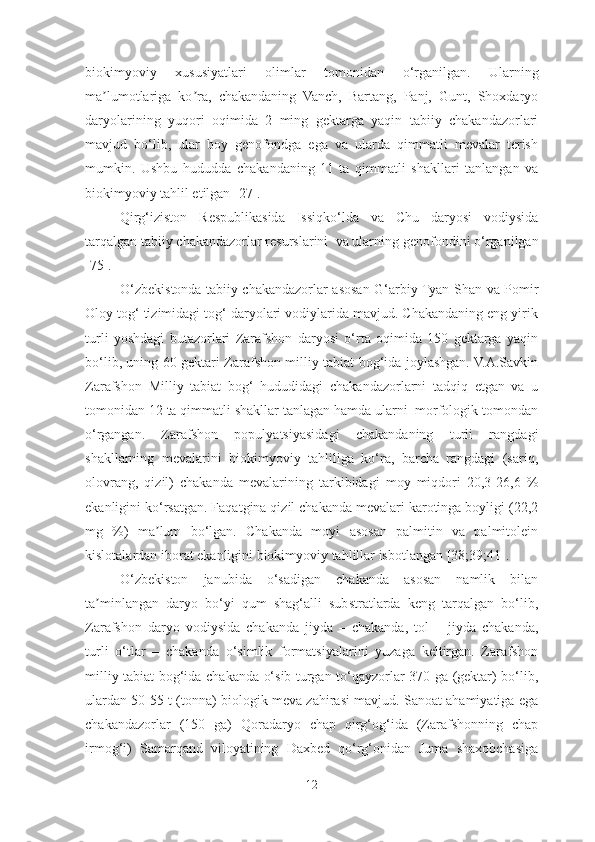 biokimyoviy   xususiyatlari   olimlar   tomonidan   o ‘ rganilgan .   Ularning
ma lumotlariga   ko ra,   chakandaning   Vanch,   Bartang,   Panj,   Gunt,   Shoxdaryoʼ ʼ
daryolarining   yuqori   oqimida   2   ming   gektarga   yaqin   tabiiy   chakandazorlari
mavjud   bo‘lib,   ular   boy   genofondga   ega   va   ularda   qimmatli   mevalar   terish
mumkin.   Ushbu   hududda   chakandaning   11   ta   qimmatli   shakllari   tanlangan   va
biokimyoviy tahlil etilgan  [27] . 
Qirg‘iziston   Respublikasida   Issiqko‘l da   va   Chu   daryosi   vodiysida
tarqalgan tabiiy chakandazorlar resurslarini  va ularning genofon dini o‘rganilgan
[75]. 
O‘zbekistonda tabiiy chakandazorlar asosan G‘arbiy Tyan-Shan va Pomir
Oloy tog‘ tizimidagi tog‘ daryolari vodiylarida mavjud. Chakandaning eng yirik
turli   yoshdagi   butazorlari   Zarafshon   daryosi   o‘rta   oqimida   150   gektarga   yaqin
bo‘lib, uning 60 gektari Zarafshon milliy tabiat bog‘ida joylashgan. V.А.Savkin
Zarafshon   Milliy   tabiat   bog‘   hududidagi   chakandazorlarni   tadqiq   etgan   va   u
tomonidan 12 ta qimmatli shakllar tanlagan hamda ularni  morfologik tomondan
o‘rgangan.   Zarafshon   populyatsiyasidagi   chakandaning   turli   rangdagi
shakllarning   mevalarini   biokimyoviy   tahliliga   ko‘ra,   barcha   rangdagi   (sariq,
olovrang,   qizil)   chakanda   mevalarining   tarkibidagi   moy   miqdori   20,3-26,6   %
ekanligini ko‘rsatgan. Faqatgina qizil chakanda mevalari karotinga boyligi (22,2
mg   %)   ma lum   bo‘lgan.   Chakanda   moyi   asosan   palmitin   va   palmitolein	
ʼ
kislotalardan iborat ekanligini biokimyoviy tahlillar isbotlangan [38;39;41].
O‘zbekiston   janubida   o‘sadigan   chakanda   asosan   namlik   bilan
ta minlangan   daryo   bo‘yi   qum   shag‘alli   substratlarda   keng   tarqalgan   bo‘lib,	
ʼ
Zarafshon   daryo   vodiysida   chakanda   jiyda   –   chakanda,   tol   –   jiyda   chakanda,
turli   o‘tlar   –   chakanda   o‘simlik   formatsiyalarini   yuzaga   keltirgan.   Zarafshon
milliy tabiat bog‘ida chakanda o‘sib turgan to‘qayzorlar 370 ga (gektar) bo‘lib,
ulardan 50-55 t (tonna) biologik meva zahirasi mavjud. Sanoat ahamiyatiga ega
chakandazorlar   (150   ga)   Qoradaryo   chap   qirg‘og‘ida   (Zarafshonning   chap
irmog‘i)   Samarqand   viloyatining   Daxbed   qo‘rg‘onidan   Juma   shaxobchasiga
12 