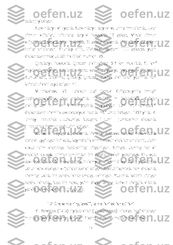 qadar joylashgan. 
Surxondaryo viloyatida Surxondaryo daryosi va uning irmoqlarida, Uzun
o‘rmon   xo‘jaligi,   To‘polang   daryosi   havzasida   12   gektar,   Miraki   o‘rmon
xo‘jaligida Oqsuv daryosi havzasida 20 gektar chakanda o‘sib turgan to‘qayzor
borligi   aniqlangan.   Shunday   qilib,   O‘zbekistonda   jami   1000   gektarga   yaqin
chakandazor mavjud deb hisoblash mumkin [75]. 
Qoradaryo   havzasida   Qorateri   qishlog‘idan   5-6   km   masofada   60   km 2
maydonda   urug‘chi   butalardan   iborat   senopopulyatsiya   joylashgan.   Chakanda
Kumushkent,   Chashma,   Qorasoy,   Qorateri,   Daxbed   qishloqlari   yaqinida   ham
ko‘plab o‘sishi qayd etilgan [40].
M.Tirkasheva   [92]   Turkiston   tog‘   tizmasi   Ko‘kjarsoyning   irmog‘i
Oqchanqansoyning   o‘ng   qirg‘og‘ida   1200-1300   m   balandlikda   Ko‘kjar
qishlog‘idan   3-4   km   shimoli-g‘arbda   joylashgan   turli   o‘tli-na matakli-ʼ
chakandazor   o‘simlik   assotsiatsiyasi   haqida   ma lumot   beragan.   1753-yilda   K.	
ʼ
Linney   Hippophae   L   turkumiga   faqatgina   1   turni   –   jumratsimon   chakanda
(Hippophae rhamnoides) turini kiritgan.
Xulosa qilib aytganda, chakanda o‘simligi dastavval rezavor meva sifatida
qiziqish uyg‘otgan bo‘lsada, keyinchalik shirin mevali shakllari aniqlanib, ularni
sovuq   iqlim   sharoitiga   bardoshliligi   o‘rganilgan.   So‘ngra   ularning   har   xil
shakllari   asosida   olimlar   tomonidan   bir   qancha   navlari   yaratilgan.   Shu   vaqt
davomida   chakanda   mevalarining   biokimyosi   o‘rganildi   va   ularni   yetishtirish
uchun ixtisoslashgan xo‘jaliklar tashkil etilgan. Respublikamizda ham chakanda
o‘simligi   ustida   bir   qancha   ishlar   amalga   oshirilgan.  Yuqorida   keltirib   o‘tilgan
barcha   ishlarda   faqat   bir   narsa,   ya’ni   chakandaning   dorivor   o‘simlik   sifatida
yetishtirish maqsad qilib olingan edi.
1.2 Chakandaning   tavsifi,   tarqalishi   va   ishlatilishi
K.   Servettas   (1909)   jiydadoshlar   (Elaeagnaceae)   oilasiga   bag‘ishlangan
monografiyasida turkumga kiruvchi 3 kenja tur haqida ma’lumot keltiradi:
13 