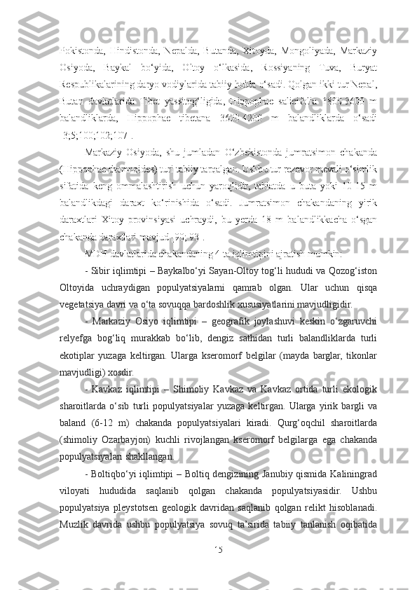 Pokistonda,   Hindistonda,   Nepalda,   Butanda,   Xitoyda,   Mongoliyada,   Markaziy
Osiyoda,   Baykal   bo‘yida,   Oltoy   o‘lkasida,   Rossiyaning   Tuva,   Buryat
Respublikalarining daryo vodiylarida tabiiy holda o‘sadi. Qolgan ikki tur Nepal,
Butan   davlatlarida   Tibet   yassitog‘ligida,   Hippophae   salicifolia   1800-3600   m
balandliklarda,   Hippophae   tibetana   3600-4200   m   balandliklarda   o‘sadi
[3;5;100;102;107].    
Markaziy   Osiyoda,   shu   jumladan   O‘zbekistonda   jumratsimon   chakanda
(Hippophae rhamnoides) turi tabiiy tarqalgan. Ushbu tur rezavor mevali o‘simlik
sifatida   keng   ommalashtirish   uchun   yaroqlidir,   tabiatda   u   buta   yoki   10-15   m
balandlikdagi   daraxt   ko‘rinishida   o‘sadi.   Jumratsimon   chakandaning   yirik
daraxtlari   Xitoy   provinsiyasi   uchraydi,   bu   yer da   18   m   balandlikkacha   o‘sgan
chakanda daraxtlari mavjud [90; 93]. 
MDH davlatlarida chakandaning 4 ta iqlimtipini ajratish mumkin:  
- Sibir iqlimtipi – Baykalbo‘yi Sayan-Oltoy tog‘li hududi va Qozog‘iston
Oltoyida   uchraydigan   populyatsiyalarni   qamrab   olgan.   Ular   uchun   qisqa
vegetatsiya davri va o‘ta sovuqqa bardoshlik xususiyatlarini mavjudligidir.
-   Markaziy   Osiyo   iqlimtipi   –   geografik   joylashuvi   keskin   o‘zgaruvchi
relyefga   bog‘liq   murakkab   bo‘lib,   dengiz   sathidan   turli   balandliklarda   turli
ekotiplar   yuzaga   keltirgan.   Ularga   kseromorf   belgilar   (mayda   barglar,   tikonlar
mavjudligi) xosdir.
-   Kavkaz   iqlimtipi   –   Shimoliy   Kavkaz   va   Kavkaz   ortida   turli   ekologik
sharoitlarda   o‘sib   turli   populyatsiyalar   yuzaga   keltirgan.   Ularga   yirik   bargli   va
baland   (6-12   m)   chakanda   populyatsiyalari   kiradi.   Qurg‘oqchil   sharoitlarda
(shimoliy   Ozarbayjon)   kuchli   rivojlangan   kseromorf   belgilarga   ega   chakanda
populyatsiyalari shakllangan.
- Boltiqbo‘yi iqlimtipi – Boltiq dengizining Janubiy qismida Kaliningrad
viloyati   hududida   saqlanib   qolgan   chakanda   populyatsiyasidir.   Ushbu
populyatsiya   pleystotsen   geologik   davridan   saqlanib   qolgan   relikt   hisoblanadi.
Muzlik   davrida   ushbu   populyatsiya   sovuq   ta’sirida   tabiiy   tanlanish   oqibatida
15 