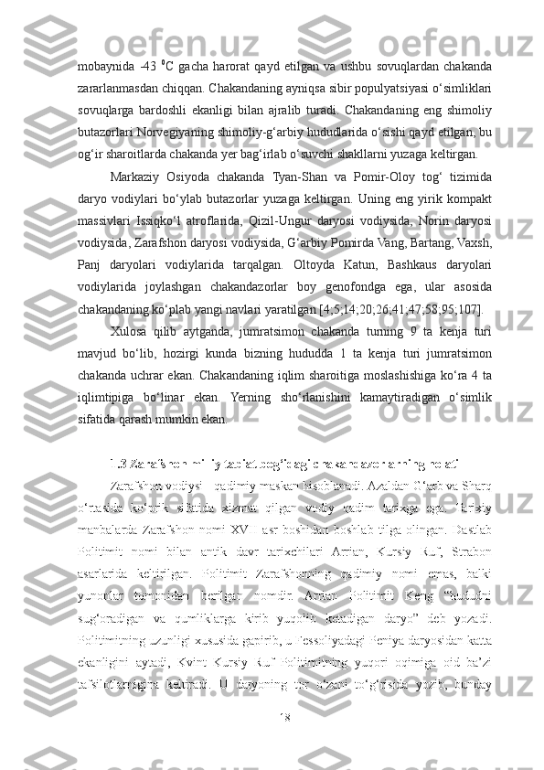 mobaynida   -43   0
C   gacha   harorat   qayd   etilgan   va   ushbu   sovuqlardan   chakanda
zararlanmasdan chiqqan. Chakandaning ayniqsa sibir populyatsiyasi o‘simliklari
sovuqlarga   bardoshli   ekanligi   bilan   ajralib   turadi.   Chakandaning   eng   shimoliy
butazorlari Norvegiyaning shimoliy-g‘arbiy hududlarida o‘sishi qayd etilgan, bu
og‘ir sharoitlarda chakanda yer bag‘irlab o‘suvchi shakllarni yuzaga keltirgan.
Markaziy   Osiyoda   chakanda   Tyan-Shan   va   Pomir-Oloy   tog‘   tizimida
daryo   vodiylari   bo‘ylab   butazorlar   yuzaga   keltirgan.   Uning   eng   yirik   kompakt
massivlari   Issiqko‘l   atroflarida,   Qizil-Ungur   daryosi   vodiysida,   Norin   daryosi
vodiysida, Zarafshon daryosi vodiysida, G‘arbiy Pomirda Vang, Bartang, Vaxsh,
Panj   daryolari   vodiylarida   tarqalgan.   Oltoyda   Katun,   Bashkaus   daryolari
vodiylarida   joylashgan   chakandazorlar   boy   genofondga   ega,   ular   asosida
chakandaning ko‘plab yangi navlari yaratilgan [4;5;14;20;26;41;47;58;95;107].
Xulosa   qilib   aytganda,   jumratsimon   chakanda   turning   9   ta   kenja   turi
mavjud   bo‘lib,   hozirgi   kunda   bizning   hududda   1   ta   kenja   turi   jumratsimon
chakanda uchrar ekan. Chakandaning iqlim sharoitiga moslashishiga ko‘ra 4 ta
iqlimtipiga   bo‘linar   ekan.   Yerning   sho‘rlanishini   kamaytiradigan   o‘simlik
sifatida qarash mumkin ekan.  
1.3 Zarafshon milliy tabiat bog‘idagi chakandazorlarning holati
Zarafshon vodiysi - qadimiy maskan hisoblanadi. Azaldan G‘arb va Sharq
o‘rtasida   ko‘prik   sifatida   xizmat   qilgan   vodiy   qadim   tarixga   ega.   Tarixiy
manbalarda   Zarafshon   nomi   XVII   asr   boshidan   boshlab   tilga   olingan.   Dastlab
Politimit   nomi   bilan   antik   davr   tarixchilari   Arrian,   Kursiy   Ruf,   Strabon
asarlarida   keltirilgan.   Politimit   Zarafshonning   qadimiy   nomi   emas,   balki
yunonlar   tomonidan   berilgan   nomdir.   Arrian   Politimit   Keng   “hududni
sug‘oradigan   va   qumliklarga   kirib   yuqolib   ketadigan   daryo”   deb   yozadi.
Politimitning uzunligi xususida gapirib, u Fessoliyadagi Peniya daryosidan katta
ekanligini   aytadi,   Kvint   Kursiy   Ruf   Politimitning   yuqori   oqimiga   oid   ba’zi
tafsilotlarnigina   keltiradi.   U   daryoning   tor   o‘zani   to‘g‘risida   yozib,   bunday
18 