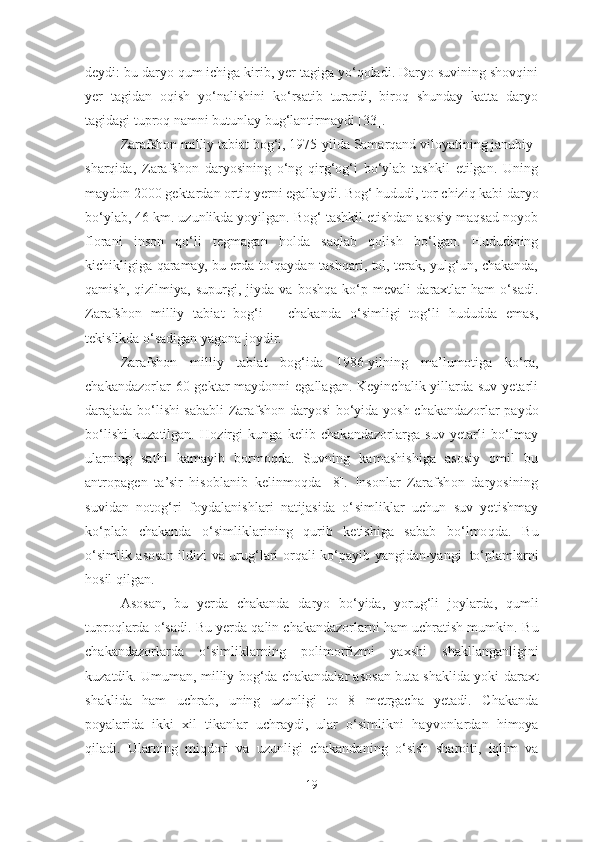 deydi: bu daryo qum ichiga kirib, yer tagiga yo‘qoladi. Daryo suvining shovqini
yer   tagidan   oqish   yo‘nalishini   ko‘rsatib   turardi,   biroq   shunday   katta   daryo
tagidagi tuproq namni butunlay bug‘lantirmaydi [33].
Zarafshon milliy tabiat bog‘i, 1975-yilda Samarqand viloyatining janubiy-
sharqida,   Zarafshon   daryosining   o‘ng   qirg‘og‘i   bo‘ylab   tashkil   etilgan.   Uning
maydon 2000 gektardan ortiq yerni egallaydi. Bog‘  hududi, tor chiziq kabi daryo
bo‘ylab, 46 km. uzunlikda yoyilgan. Bog‘ tashkil etishdan asosiy maqsad noyob
florani   inson   qo‘li   tegmagan   holda   saqlab   qolish   bo‘lgan.   Hududining
kichikligiga qaramay, bu erda to‘qaydan tashqari, tol, terak, yulg‘un, chakanda,
qamish,   qizilmiya,   sup urgi,   jiyda   va   boshqa   ko‘p   mevali   daraxtlar   ham   o‘sadi.
Zarafshon   milliy   tabiat   bog‘i   –   chakanda   o‘simligi   tog‘li   hududda   emas,
tekislikda o‘sadigan yagona joydir.  
Zarafshon   milliy   tabiat   bog‘ida   1986-yilning   ma’lumotiga   ko‘ra,
chakandazorlar   60 gektar  maydonni  egallagan. Keyinchalik yillarda suv  yetarli
darajada bo‘lishi sababli   Zarafshon   daryosi   bo‘yida   yosh   chakandazorlar   paydo
bo‘lishi   kuzatilgan.   Hozirgi   kunga   kelib   chakandazorlarga   suv   yetarli   bo‘lmay
ularning   sathi   kamayib   bormoqda.   Suvning   kamashishiga   asosiy   omil   bu
antropagen   ta’sir   hisoblanib   kelinmoqda   [8].   Insonlar   Zarafshon   daryosining
suvidan   notog‘ri   foydalanishlari   natijasida   o‘ s imliklar   uchun   suv   yetishmay
ko‘plab   chakanda   o‘simliklarining   qurib   ketishiga   sabab   bo‘lmoqda.   Bu
o‘simlik   asosan   ildizi   va   urug‘lari   orqali   ko‘payib   yangidan-yangi   to‘plamlarni
hosil   qilgan.
  Asosan,   bu   yerda   chakanda   daryo   bo‘yida,   yorug‘li   joylarda,   qumli
tuproqlarda o‘sadi. Bu yerda qalin chakandazorlarni ham uchratish mumkin.   Bu
chakandazorlarda   o‘simliklarning   polimorfizmi   yaxshi   shakllanganligini
kuzatdik. Umuman, milliy bog‘da chakandalar asosan buta shaklida yoki   daraxt
shaklida   ham   uchrab,   uning   uzunligi   to   8   metrgacha   yetadi.   Chakanda
poyalarida   ikki   xil   tikanlar   uchraydi,   ular   o‘simlikni   hayvonlardan   himoya
qiladi.   Ularning   miqdori   va   uzunligi   chakandaning   o‘sish   sharoiti,   iqlim   va
19 