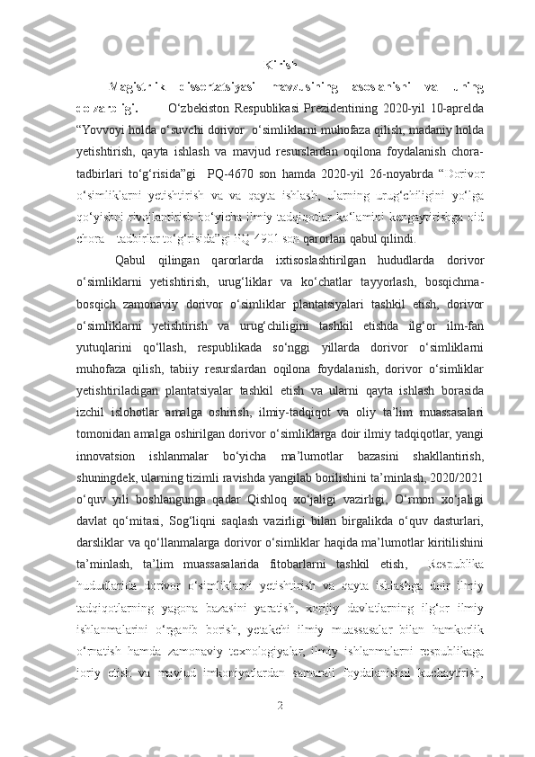 K irish
Magistrlik   dissertatsiyasi   mavzusining   asoslanishi   va   uning
dolzarbligi.             O‘zbekiston   Respublikasi   Prezidentining   2020-yil   10-aprelda
“Yovvoyi holda o‘suvchi dorivor    o‘simliklarni muhofaza qilish, madaniy holda
yetishtirish,   qayta   ishlash   va   mavjud   resurslardan   oqilona   foydalanish   chora-
tadbirlari   to‘g‘risida”gi     PQ- 4670   son   hamda   2020-yil   26-noyabrda   “ Dorivor
o‘simliklarni   yetishtirish   va   va   qayta   ishlash,   ularning   urug‘chiligini   yo‘lga
qo‘yishni  rivojlantirish bo‘yicha ilmiy tadqiqotlar  ko‘lamini  kengaytirishga  oid
chora – tadbirlar to‘g‘risida”gi PQ-4901 son  qaror lar i qabul qilindi. 
Qabul   qilingan   q aror larda   ixtisoslashtirilgan   hududlarda   dorivor
o‘simliklarni   yetishtirish,   urug‘liklar   va   ko‘chatlar   tayyorlash,   bosqichma-
bosqich   zamonaviy   dorivor   o‘simliklar   plantatsiyalari   tashkil   etish,   dorivor
o‘simliklarni   yetishtirish   va   urug‘chiligini   tashkil   etishda   ilg‘or   ilm-fan
yutuqlarini   qo‘llash,   respublikada   so‘nggi   yillarda   dorivor   o‘simliklarni
muhofaza   qilish,   tabiiy   resurslardan   oqilona   foydalanish,   dorivor   o‘simliklar
yetishtiriladigan   plantatsiyalar   tashkil   etish   va   ularni   qayta   ishlash   borasida
izchil   islohotlar   amalga   oshirish,   ilmiy-tadqiqot   va   oliy   ta’lim   muassasalari
tomonidan amalga oshirilgan dorivor o‘simliklarga doir ilmiy tadqiqotlar, yangi
innovatsion   ishlanmalar   bo‘yicha   ma’lumotlar   bazasini   shakllantirish,
shuningdek, ularning tizimli ravishda yangilab borilishini ta’minlash, 2020/2021
o‘quv   yili   boshlangunga   qadar   Qishloq   xo‘jaligi   vazirligi,   O‘rmon   xo‘jaligi
davlat   qo‘mitasi,   Sog‘liqni   saqlash   vazirligi   bilan   birgalikda   o‘quv   dasturlari,
darsliklar va qo‘llanmalarga dorivor o‘simliklar haqida ma’lumotlar kiritilishini
ta’minlash,   ta’lim   muassasalarida   fitobarlarni   tashkil   etish ,     Respublika
hududlarida   dorivor   o‘simliklarni   yetishtirish   va   qayta   ishlashga   doir   ilmiy
tadqiqotlarning   yagona   bazasini   yaratish,   xorijiy   davlatlarning   ilg‘or   ilmiy
ishlanmalarini   o‘rganib   borish,   yetakchi   ilmiy   muassasalar   bilan   hamkorlik
o‘rnatish   hamda   zamonaviy   texnologiyalar,   ilmiy   ishlanmalarni   respublikaga
joriy   etish   va   mavjud   imkoniyatlardan   samarali   foydalanishni   kuchaytirish,
2 