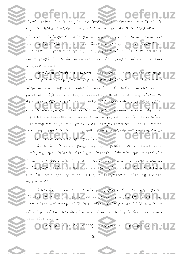 o‘simliklardan   o‘tib   ketadi,   bu   esa   keyinchalik   chakandani   qumlikzorlarda
paydo bo‘lishiga olib keladi. Chakanda bundan tashqari ildiz bachkisi bilan o‘z
avlodlarini   ko‘paytirish   qobiliyatiga   ega   bo‘lganligi   sabab   juda   tez
chakandachalar qolamini hosil qiladi.  Chakanda tuproqlarining zaiflashuvi bilan
ildiz   bachkisi   yordamida   yangi,   ochiq   joylarga   o‘tadi.   Tabiatda   chakanda
tupining   paydo   bo‘lishidan   tortib   to   nobud   bo‘lish   jarayonigacha   bo‘lgan   vaqt
uzoq davom etadi. 
Namlikka   nisbatan   munosabat.   Chakandani   o‘sishi   va   rivojlanishiga
tuproqdagi   namlikning   yetishmasligi   salbiy   ta’sir   ko‘rsatadi.   Yil   issiq   quruq
kelganda   ularni   sug‘orish   kerak   bo‘ladi.   Yer   osti   suvlari   darajasi   tuproq
yuzasidan   1-1,5   m   dan   yuqori   bo‘lmasligi   kerak.   Ildizlarning   o‘sishi   va
rivojlanishi uchun optimal tuproq namligi – dala namligining 70-80 % ni tashkil
qilish kerak, bu jarayonni suv kamchil bo‘lgan hududlarda muntazam sug‘orish
orqali  erishish mumkin. Tabiatda chakanda daryo, dengiz qirg‘oqlari  va ko‘llar
bilan chegaralanadi, bu erda yerosti suvlari darajasi ancha yuqori bo‘ladi, ammo
vegetetsiya   davrida   bu   holat   o‘zgaradi.   Doimiy   harakatda   bo‘lgan   daryolar   va
oqimlarning suvlari kislorodga boy bo‘ladi. 
Chakanda   o‘sadigan   yengil   tuproqlar   yaxshi   suv   va   nafas   olish
qobiliyatiga ega. Chakanda o‘simligini o‘rganish tadqiqotchilarga uni namlikka
chidamli   o‘simliklar   bilan   bog‘lash   imkonini   berdi.   Shu   bilan   birga,   chakanda
turg‘un   yerosti   suvlarining   yuqori   darajasiga   toqat   qilmaydi.   Shuning   uchun   u
kam o‘sadi va botqoq joylarning pastki qismida joylashgan bog‘larning isishidan
tezda nobud bo‘ladi. 
Chakandani   kichik   nishablarga   joylashtirish   suvning   yaxshi
o‘tkazuvchanlikni   ta’minlaydi  va  tuproqdagi   suvning  turg‘unligini   oldini  oladi.
Tuproq   kapillyarlarining   70   %   havo   bilan   to‘ldirilgan   va   30   %   suv   bilan
to‘ldirilgan bo‘lsa, chakanda uchun optimal tuproq namligi 70 % bo‘lib, bu dala
namligi hisoblanadi. 
I.Тrunov   va   boshqalar   (2003)   tomonidan   olib   borilgan   tajribalar
22 