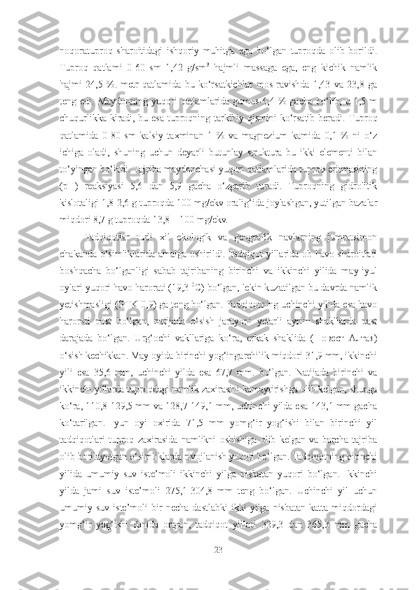 noqoratuproq   sharoitidagi   ishqoriy   muhitga   ega   bo‘lgan   tuproqda   olib   borildi.
Tuproq   qatlami   0-60   sm   1,42   g/sm 3
  hajmli   massaga   ega,   eng   kichik   namlik
hajmi   24,5   %.   metr   qatlamida   bu   ko‘rsatkichlar   mos   ravishda   1,43   va   23,8   ga
teng edi.  Maydonning  yuqori  qatlamlarida gumus-6,4  %  gacha  bo‘lib,  u 1,5  m
chuqurlikka kiradi, bu esa tuproqning tarkibiy qismini ko‘rsatib beradi.   Tuproq
qatlamida   0-80   sm   kalsiy   taxminan   1   %   va   magnezium   kamida   0,1   %   ni   o‘z
ichiga   oladi,   shuning   uchun   deyarli   butunlay   struktura   bu   ikki   elementi   bilan
to‘yingan bo‘ladi. Tajriba maydonchasi yuqori qatlamlarida tuproq eritmasining
(pH)   reaksiyasi   5,6   dan   5,9   gacha   o‘zgarib   turadi.   Tuproqning   gidrolitik
kislotaligi 1,8-2,6 g tuproqda 100 mg / ekv oralig‘ida joylashgan, yutilgan bazalar
miqdori 8,7 g tuproqda 13,8 – 100 mg/ekv. 
Tadqiqotlar   turli   xil   ekologik   va   geografik   navlarning   jumratsimon
chakanda o‘simliklarida amalga oshirildi. Tadqiqot yillarida ob-havo sharoitlari
boshqacha   bo‘lganligi   sabab   tajribaning   birinchi   va   ikkinchi   yilida   may-iyul
oylari yuqori havo harorati (19,3  0
C) bo‘lgan, lekin kuzatilgan bu davrda namlik
yetishmasligi (GTK 0,9) ga teng bo‘lgan. Tadqiqot ning uchinchi yilida esa havo
harorati   past   bo‘lgan,   natijada   o‘sish   jarayoni   yetarli   ayrim   shakllarda   past
darajada   bo‘lgan.   Urg‘ochi   vakllariga   ko‘ra,   erkak   shaklida   ( Новест   Алтая )
o‘sish kechikkan. May oyida birinchi yog‘ingarchilik miqdori 31,9 mm, ikkinchi
yili   esa   35,6   mm,   uchinchi   yilda   esa   67,7   mm.   bo‘lgan.   Natijada   birinchi   va
ikkinchi yillarda tuproqdagi namlik zaxirasini kamaytirishga olib kelgan, shunga
ko‘ra, 110,8-129,5 mm va 128,7-149,1 mm, uchinchi yilda esa-143,1 mm gacha
ko‘tarilgan.   Iyun   oyi   oxirida   71,5   mm   yomg‘ir   yog‘ishi   bilan   birinchi   yil
tadqiqotlari   tuproq   zaxirasida   namlikni   oshishiga   olib   kelgan   va   barcha   tajriba
olib borilayotgan o‘simliklarda rivojlanish yuqori bo‘lgan. Tadqiqotning birinchi
yilida   umumiy   suv   iste’moli   ikkinchi   yilga   nisbatan   yuqori   bo‘lgan.   Ikkinchi
yilda   jami   suv   iste’moli   275,1-304,8   mm   teng   bo‘lgan.   Uchinchi   yil   uchun
umumiy  suv   iste’moli   bir   necha   dastlabki   ikki   yilga  nisbatan   katta   miqdordagi
yomg‘ir   yog‘ishi   fonida   ortgan,   tadqiqot   yillari   329,3   dan   365,3   mm   gacha
23 