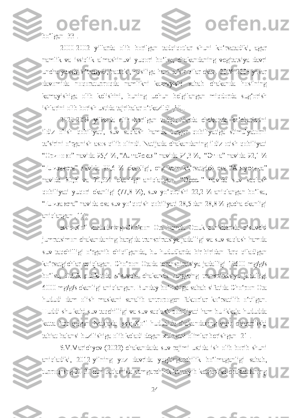 bo‘lgan [33].
2000-2002   yillarda   olib   borilgan   tadqiqotlar   shuni   ko‘rsatadiki,   agar
namlik   va   issiqlik   almashinuvi   yuqori   bo‘lsa,   chakandaning   vegitatsiya   davri
uncha yaxshi o‘tmaydi, hattoki, hosiliga ham ta’sir qilar ekan. 2006-2008 yillar
davomida   noqoratuproqda   namlikni   kamayishi   sabab   chakanda   hosilning
kamayishiga   olib   kelishini,   buning   uchun   belgilangan   miqdorda   sug‘orish
ishlarini olib borish ustida tajribalar o‘tkazildi [10]. 
2020-2021   yillarda   olib   borilgan   tadqiqotlarda   chakanda   ko‘chatlarini
ildiz   olish   qobiliyati,   suv   saqlash   hamda   turgor   qobiliyatiga   stimulyatorni
ta’sirini o‘rganish asos qilib olindi. Natijada chakandaning ildiz otish qobiliyati
“ Ориново ” navida 95,4 %, “ Алтайская ” navida 94,3 %,  “ Этна ” navida 92,1 %
“ Елизавета ”   navida   90,6   %   ekanligi,   eng   kam   ko‘rsatgich   esa   “A вгустина ”
navida   80,3   va   70,0%   ekanligi   aniqlangan.   “ Эссел ”   navida   suv   saqlash
qobiliyati   yuqori   ekanligi   (77,8   %),   suv   yo‘qotishi   22,2   %   aniqlangan   bo‘lsa,
“ Елизавета ” navida esa suv yo‘qotish qobiliyati 28,5 dan 28,8 % gacha ekanligi
aniqlangan [11]. 
Issiq-Ko‘l   hududining   Cho‘pon   Ota   hamda   Ottuk   punktlarida   o‘suvchi
jumratsimon chakandaning bargida transpiratsiya jadalligi va suv saqlash hamda
suv   taqchilligi   o‘rganib   chiqilganda,   bu   hududlarda   bir-biridan   farq   qiladigan
ko‘rsatgichlar   aniqlagan.  Cho‘pon Otada  taranspiratsiya  jadalligi  10600  mg/g/s
bo‘lsa,   Ottuk   punkitida   o‘suvchi   chakanda   bargining   transpiratsiya   jadalligi
6000 mg/g/s ekanligi aniqlangan. Bunday bo‘lishiga sabab sifatida Cho‘pon Ota
hududi   dam   olish   maskani   sanalib   antropogen   faktorlar   ko‘rsatilib   o‘tilgan.
Huddi shu kabi suv taqchilligi va suv saqlash qobiliyati ham bu ikkala hududda
katta   farq   qilgan.   Natijada   Issiq-Ko‘l   hududida   chakandaning   siqib   chiqarilishi
tabiat balansi buzilishiga olib keladi degan xulosani olimlar berishgan [21]. 
S.V.Marichyev   (2022)   chakandada  suv  rejimi  ustida  ish  olib borib shuni
aniqladiki,   2012-yilning   yoz   davrida   yog‘ingarchilik   bo‘lmaganligi   sabab,
tuproqning 20-30 mm qatlamida namgarchilik kamayib ketganligi chakandaning
24 