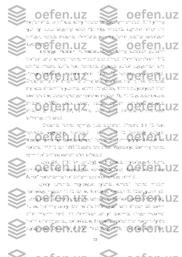 rivojlanishida   oz   bo‘lsada   salbiy   holatlar   uchraganligini   aniqladi.   2013-yilning
iyun   oyi   quruq   kelganligi   sabab   450   m/ga   miqdorda   sug‘orish   ishlari   olib
borilgan,   natijada   chakanda   o‘simligida   yana   rivojlanish   jadalligi   tezlashgani
kuzatilgan [11] .
Haroratga   nisbatan   munosabat.   Chakandaning   kurtaklari   gullashni
boshlash uchun samarali harorat miqdori talab qilinadi. O‘simliklar o‘sishi 12  0
C
atrofida   o‘rtacha   kunlik   havo   haroratida   chakanda   gullash   tugaganidan   ko‘p
o‘tmay   boshlanadi.   Intensiv   o‘sish   17-20   0
C   haroratda   sodir   bo‘ladi.
Chakandaning   qish  chidamliligi   uning  kelib  chiqishiga  bog‘liq.  Past  haroratiga
eng katta chidamlilik yuqorida  keltirib o‘tilgandek,  Sibir  populyatsiyalari  bilan
tavsiflanadi va ulardan ajratilgan navlar va shakllar -35, -40  0
C ga qadar sovuqqa
chidamli   bo‘ladi.   Erkak   tuplari,   odatda,   urg‘ochi   tuplariga   qaraganda
chidamliligi   past   bo‘ladi,   bu   holat   ularni   qattiq   qishlarda   ko‘proq   zarar
ko‘rishiga olib keladi.  
    Chakanda   harorat   rejimiga   juda   talabchan.   O‘rtacha   5-7   0
C   havo
haroratida   vegetatsiya   boshlanadi.   Havo   10-15   0
C   haroratda   gullaydi.
Mevasining   pishishi   davrida   samarali   harorat   miqdorining   yig‘indisi   turli   xil
navlarda 1443   0
С   dan 1752   0
C gacha  farq qiladi. Vegetatsiya  davrining harorat
rejimi hosildorlikka sezilarli ta’sir ko‘rsatadi.
  Lujsk   GSU   (150   km   Janubiy)   va   Sosnovada   joylashgan   S.P.Surina
tomorqasida   hamda   Pavlov   tajriba   stansiyasida   “ Дар   Катуни ”   va   “ Новест
Алтая ”  navlaridaning hosildorligini taqqoslash amalga oshirildi. 
Lujskiy   tumanida   may-avgust   oylarida   samarali   harorat   miqdori
Pavlovskga   nisbatan   10   0
C   dan   va   Sosnovoga   nisbatan   20   0
Cdan   yuqori   edi.
Tuproq sharoitlari, namlik rejimi va agrotexnika texnikasi  taxminan bir xil edi.
Bu   esa   hosilning   asosiy   farqi   issiqlik   birikmasidan   kelib   chiqqan   deb   taxmin
qilish   imkonini   berdi.   Bir   o‘simlikdan   uch   yil   davomida   olingan   maksimal
hosilni solishtirilganda, Pavlovskda va Sosnovoda navbati bilan navlar bo‘yicha
quydagi natijalarni ko‘rish mumkin: “ Дар   Катуни ” 25, 11 va 6 kg, va “ Новест
25 