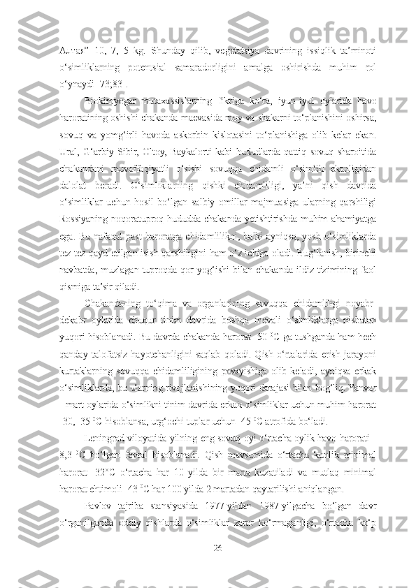 Алтая ”   10,   7,   5   kg.   Shunday   qilib,   vegetatsiya   davrining   issiqlik   ta’minoti
o‘simliklarning   potentsial   samaradorligini   amalga   oshirishda   muhim   rol
o‘ynaydi [73;83].
Biokimyogar   mutaxassislarning   fikriga   ko‘ra,   iyun-iyul   oylarida   havo
haroratining oshishi chakanda maevasida moy va shakarni to‘planishini oshirsa,
sovuq   va   yomg‘irli   havoda   askorbin   kislotasini   to‘planishiga   olib   kelar   ekan.
Ural,   G‘arbiy   Sibir,   Oltoy,   Baykalorti   kabi   hududlarda   qattiq   sovuq   sharoitida
chakandani   muvaffaqiyatli   o‘sishi   sovuqqa   chidamli   o‘simlik   ekanligidan
dalolat   beradi.   O‘simliklarning   qishki   chidamliligi,   ya’ni   qish   davrida
o‘simliklar   uchun   hosil   bo‘lgan   salbiy   omillar   majmuasiga   ularning   qarshiligi
Rossiyaning noqoratuproq hududda chakanda yetishtirishda muhim ahamiyatga
ega. Bu  nafaqat  past  haroratga  chidamlilikni, balki  ayniqsa, yosh  o‘simliklarda
tez-tez qayd etilgan isish qarshiligini ham o‘z ichiga oladi. Bug‘lanish, birinchi
navbatda,   muzlagan   tuproqda   qor   yog‘ishi   bilan   chakanda   ildiz  tizimining  faol
qismiga ta’sir qiladi. 
Chakandaning   to‘qima   va   organlarining   sovuqqa   chidamliligi   noyabr-
dekabr   oylarida   chuqur   tinim   davrida   boshqa   mevali   o‘simliklarga   nisbatan
yuqori hisoblanadi. Bu davrda chakanda harorat -50   0
C ga tushganda ham hech
qanday   talofatsiz   hayotchanligini   saqlab   qoladi.   Qish   o‘rtalarida   erish   jarayoni
kurtaklarning   sovuqqa   chidamliligining   pasayishiga   olib   keladi,   ayniqsa   erkak
o‘simliklarda, bu ularning rivojlanishining yuqori darajasi bilan bog‘liq. Yanvar
- mart oylarida o‘simlikni tinim davrida erkak o‘simliklar uchun muhim harorat
-30, -35  0
C hisoblansa, urg‘ochi tuplar uchun -45  0
C atrofida bo‘ladi. 
Leningrad viloyatida yilning eng sovuq oyi o‘rtacha oylik havo harorati -
8,3   0
C   bo‘lgan   fevral   hisoblanadi.   Qish   mavsumida   o‘rtacha   kunlik   minimal
harorat   -32°C   o‘rtacha   har   10   yilda   bir   marta   kuzatiladi   va   mutlaq   minimal
harorat ehtimoli -43  0
C har 100 yilda 2 martadan qaytarilishi aniqlangan. 
Pavlov   tajriba   stansiyasida   1977-yildan   1987-yilgacha   bo‘lgan   davr
o‘rganilganda   oddiy   qishlarda   o‘simliklar   zarar   ko‘rmaganligi,   o‘rtacha   ko‘p
26 