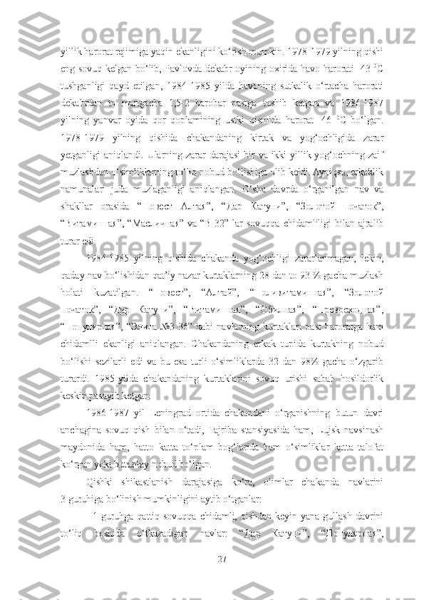 yillik harorat rejimiga yaqin ekanligini ko‘rish mumkin. 1978-1979 yilning qishi
eng sovuq kelgan bo‘ lib, Pavlovda dekabr oyining oxirida havo harorati -43   0
C
tushganligi   qayd   etilgan,   1984-1985   yilda   havoning   sutkalik   o‘rtacha   harorati
dekabrdan   to   martgacha   1,5-2   barobar   pastga   tushib   ketgan   va   1986-1987
yilning   yanvar   oyida   qor   qoplamining   ustki   qismida   harorat   -46   0
C   bo‘lgan .
1978-1979   yilning   qishida   chakandaning   kirtak   va   yog‘ochligida   zarar
yetganligi aniqlandi.   Ularning zarar darajasi  bir va ikki yillik yog‘ochning zaif
muzlashdan o‘simliklarning to‘liq nobud bo‘lishiga olib keldi. Ayniqsa, erkaklik
namunalari   juda   muzlaganligi   aniqlangan.   O‘sha   davrda   o‘rganilgan   nav   va
shakllar   orasida   “ Новест   Алтая ” ,   “ Дар   Катуни ” ,   “ Золотой   початок ” ,
“ Витаминная ” , “ Масличная ”   va “B-32 ”   lar sovuqqa chidamliligi  bilan ajralib
turar edi. 
1984-1985   yilning   qishida   chakanda   yog‘ochligi   zararlanmagan,   lekin,
qaday nav bo‘lishidan qat’iy nazar kurtaklarning 28 dan to 93 % gacha muzlash
holati   kuzatilgan.   “Новест”,   “Aлтай”,   “Поливитаминная”,   “Золотой
початок”,   “Дар   Катуни”,   “Витаминная”,   “Oбилная”,   “Превосходная”,
“Популярная”,   “Элита  №3  36”  kabi  navlarning  kurtaklari  past   haroratga  ham
chidamlli   ekanligi   aniqlangan.   Chakandaning   erkak   tupida   kurtakning   nobud
bo‘lishi   sezilarli   edi   va   bu   esa   turli   o‘simliklarda   32   dan   98%   gacha   o‘zgarib
turardi.   1985-yilda   chakandaning   kurtaklarini   sovuq   urishi   sabab   hosildorlik
keskin pasayib ketgan.  
1986-1987   yil   Leningrad   ortida   chakandani   o‘rganishning   butun   davri
anchagina   sovuq   qish   bilan   o‘tadi,   Tajriba   stansiyasida   ham,   Lujsk   navsinash
maydonida   ham,   hatto   katta   to‘plam   bog‘larida   ham   o‘simliklar   katta   talofat
ko‘rgan yoki butunlay nobud bo‘lgan. 
Qishki   shikastlanish   darajasiga   ko‘ra,   olimlar   chakanda   navlarini
3 guruhiga bo‘linish mumkinligini aytib o‘tganlar:
- 1-guruhga qattiq sovuqqa chidamli, qishdan keyin yana gullash davrini
to‘liq   boshida   o‘tkazadigan   navlar:   “ Дар   Катуни ”,   “ Популярная ”,
27 