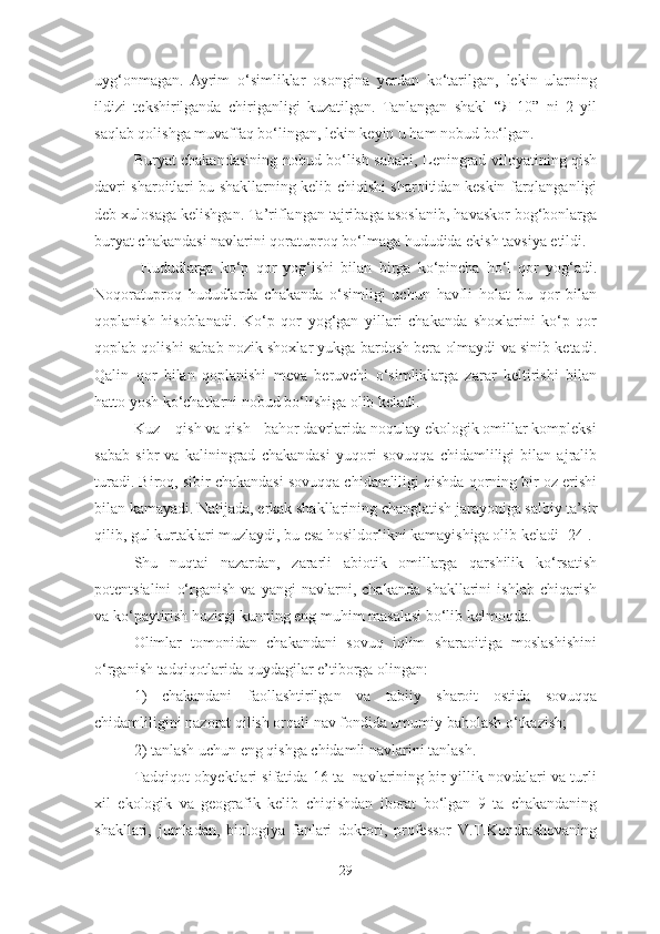 uyg‘onmagan.   Ayrim   o‘simliklar   osongina   yerdan   ko‘tarilgan,   lekin   ularning
ildizi   tekshirilganda   chiriganligi   kuzatilgan.   Tanlangan   shakl   “Я-10”   ni   2   yil
saqlab qolishga muvaffaq bo‘lingan, lekin keyin u ham nobud bo‘lgan. 
Buryat chakandasining nobud bo‘lish sababi, Leningrad viloyatining qish
davri sharoitlari bu shakllarning kelib chiqishi sharoitidan keskin farqlanganligi
deb xulosaga kelishgan. Ta’riflangan tajribaga asoslanib, havaskor bog‘bonlarga
buryat chakandasi navlarini qoratuproq bo‘lmaga hududida ekish tavsiya etildi. 
  Hududlarga   ko‘p   qor   yog‘ishi   bilan   birga   ko‘pincha   ho‘l   qor   yog‘adi.
Noqoratuproq   hududlarda   chakanda   o‘simligi   uchun   havfli   holat   bu   qor   bilan
qoplanish   hisoblanadi.   Ko‘p   qor   yog‘gan   yillari   chakanda   shoxlarini   ko‘p   qor
qoplab qolishi sabab nozik shoxlar yukga bardosh bera olmaydi va sinib ketadi.
Qalin   qor   bilan   qoplanishi   meva   beruvchi   o‘simliklarga   zarar   keltirishi   bilan
hatto yosh ko‘chatlarni nobud bo‘lishiga olib keladi .  
Kuz – qish va qish - bahor davrlarida noqulay ekologik omillar kompleksi
sabab   sibr   va   kaliningrad   chakandasi   yuqori   sovuqqa   chidamliligi   bilan   ajralib
turadi. Biroq, sibir chakandasi sovuqqa chidamliligi qishda qorning bir oz erishi
bilan kamayadi. Natijada, erkak shakllarining changlatish jarayoniga salbiy ta’sir
qilib, gul kurtaklari muzlaydi, bu esa hosildorlikni kamayishiga olib keladi [24]. 
Shu   nuqtai   nazardan,   zararli   abiotik   omillarga   qarshilik   ko‘rsatish
potentsialini   o‘rganish   va   yangi   navlarni,   chakanda   shakllarini   ishlab   chiqarish
va ko‘paytirish hozirgi kunning eng muhim masalasi bo‘lib kelmoqda.
Olimlar   tomonidan   chakandani   sovuq   iqlim   sharaoitiga   moslashishini
o‘rganish tadqiqotlarida quydagilar e’tiborga olingan:
1)   chakandani   faollashtirilgan   va   tabiiy   sharoit   ostida   sovuqqa
chidamliligini nazorat qilish orqali nav fondida umumiy baholash o‘tkazish;
2) tanlash uchun eng qishga chidamli navlarini tanlash. 
Tadqiqot obyektlari sifatida 16 ta  navlarining bir yillik novdalari va turli
xil   ekologik   va   geografik   kelib   chiqishdan   iborat   bo‘lgan   9   ta   chakandaning
shakllari,   jumladan,   biologiya   fanlari   doktori,   professor   V.T.Kondrashovaning
29 