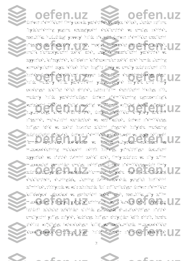 dorivor o‘simliklarni ilmiy asosda yetishtirish va qayta ishlash, ulardan oqilona
foydalanishning   yagona   strategiyasini   shakllantirish   va   amalga   oshirish,
respublika   hududidagi   yovvoyi   holda   o‘suvchi   dorivor   o‘simliklar   areallarini
o‘rganish   va   zaxiralarini   aniqlash,   mavjud   bioresurslar   genofondini   saqlash,
onalik   plantatsiyalarini   tashkil   etish,   urug‘lik   materiallarini   yetishtirish   va
tayyorlash, ko‘paytirish, kolleksion ko‘chatxonalar tashkil etish hamda ularning
xomashyolarini   qayta   ishlash   bilan   bog‘liq   ilmiy   va   amaliy   tadqiqotlarni   olib
borish,   dorivor   o‘simliklarni   muayyan   tuproq-iqlim   sharoitini   hisobga   olgan
holda   madaniy   holda   yetishtirishni   yo‘lga   qo‘yish   bo‘yicha   aniq   ilmiy
asoslangan   takliflar   ishlab   chiqish,   tuproq-iqlim   sharoitlarini   hisobga   olib,
madaniy   holda   yetishtiriladigan   dorivor   o‘simliklarning   agrotexnologik
xaritalarini   Qishloq   xo‘jaligi   vazirligi   va   O‘rmon   xo‘jaligi   davlat   qo‘mitasi
buyurtmasiga   ko‘ra   ishlab   chiqish,   dorivor   o‘simliklar   kimyoviy   tarkibini
o‘rganish,   mahsulotini   standartlash   va   sertifikatlash,   dorivor   o‘simliklarga
bo‘lgan   ichki   va   tashqi   bozorlar   talabini   o‘rganish   bo‘yicha   marketing
tadqiqotlarini   o‘tkazish,   dorivor   o‘simliklar   yetishtiruvchi   va   qayta   ishlovchi
fermer   xo‘jaliklari,   tashkilotlar   va   boshqa   subyektlar   rahbarlari   va
mutaxassislarining   malakasini   oshirib   borishga   yo‘naltirilgan   dasturlarni
tayyorlash   va   o‘qitish   tizimini   tashkil   etish,   ilmiy-tadqiqot   va   oliy   ta’lim
muassasalari   tomonidan   amalga   oshirilgan   dorivor   o‘simliklarga   doir   ilmiy
tadqiqotlar,   yangi   innovatsion   ishlanmalar   bo‘yicha   ma’lumotlar   bazasini
shakllantirsin,   shuningdek,   ularning   tizimli   ravishda   yangilab   borilishini
ta’minlash, tibbiyotda va xalq tabobatida faol qo‘llaniladigan dorivor o‘simliklar
kolleksiyasi   uchastkasi   va   genbankini   tashkil   etish,   respublika   oliy   ta’lim
muassasalari   biologiya   yo‘nalishlarining   3-   va   4-kurslari   tahsil   olayotgan
iqtidorli   talabalar   tarkibidan   alohida   guruhlarda   chuqurlashtirilgan   o‘qitish
amaliyotini   yo‘lga   qo‘yish,   kadrlarga   bo‘lgan   ehtiyojdan   kelib   chiqib,   barcha
qishloq   xo‘jaligiga   ixtisoslashgan   kollej   va   texnikumlarda   mutaxassisliklar
klassifikatsiyasini   inobatga   olgan   holda   “Dorivor   o‘simliklar   yetishtirish
3 