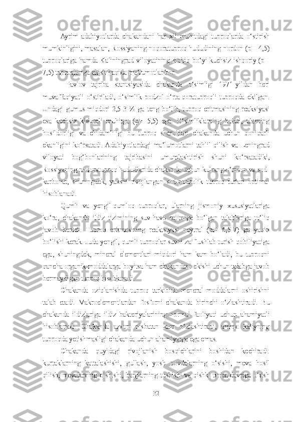 Ayrim   adabiyotlarda   chakandani   har   xil   muhitdagi   tuproqlarda   o‘stirish
mumkinligini, masalan, Rossiyaning noqoratuproq hududining   nordon (pH 4,5)
tuproqlariga hamda Kaliningrad viloyatining Boltiq bo‘yi kuchsiz ishqoriy (pH
7,5) tuproqlariga ekish haqida ma’lumotlar bor.
  Pavlov   tajriba   stantsiyasida   chakanda   o‘simligi   1971-yildan   beri
muvaffaqiyatli   o‘stiriladi,   o‘simlik   podzol   o‘rta-qoratuproqli   tuproqda   ekilgan.
Undagi   gumus   miqdori   2,5-3   %   ga   teng   bo‘lib,   tuproq   eritmasining   reaksiyasi
esa   kuchsiz   kislotali   muhitga   (pH   5,5)   ega.   O‘simliklarning   holati,   ularning
hosildorligi   va   chidamliligi   bu   tuproq   sharoitlari   chakanda   uchun   qoniqarli
ekanligini   ko‘rsatadi.  Adabiyotlardagi   ma’lumotlarni   tahlil   qilish   va   Leningrad
viloyati   bog‘bonlarining   tajribasini   umumlashtirish   shuni   ko‘rsatadiki,
Rossiyaning noqoratuproq hududlarida chakanda uchun kulrang-o‘rmon va sod-
karbonat,   shuningdek,   yaxshi   rivojlangan   sod-podzolik   tuproq   turlari   optimal
hisoblanadi. 
Qumli   va   yengil-qumloq   tuproqlar,   ularning   jismoniy   xususiyatlariga
ko‘ra,   chakanda   ildiz   tizimining   suv-havo   rejimiga   bo‘lgan   talablariga   to‘liq
javob   beradi.   Tuproq   eritmasining   reaktsiyasi   neytral   (pH   6,5-7)   ga   yaqin
bo‘lishi kerak. Juda yengil, qumli tuproqlar suvni zaif ushlab turish qobiliyatiga
ega,   shuningdek,   mineral   elementlari   miqdori   ham   kam   bo‘ladi,   bu   tuproqni
qancha organik moddalarga boyitsa ham chakandani ekishi uchun talabga javob
bermaydigan tuproq hisoblanadi. 
Chakanda   oziqlanishda   tuproq   tarkibida   meneral   moddalarni   oshirishni
talab   etadi.   Makroelementlardan   fosforni   chakanda   birinchi   o‘zlashtiradi.   Bu
chakanda   ildizlariga   ildiz   bakteriyalarining   normal   faoliyati   uchun   ahamiyatli
hisoblanadi.   Chakanda   azot ni   nisbatan   kam   o‘zlashtiradi,   ammo   kaliyning
tuproqda  yetishmasligi chakanda uchun ahamiyatga ega emas.  
Chakanda   quyidagi   rivojlanish   bosqichlarini   boshidan   kechiradi:
kurtaklarning   kattalashishi,   gullash,   yosh   novdalarning   o‘sishi,   meva   hosil
qilish, mevalarning pishishi, barglarning tushishi va qishki  tinim davriga o‘tish
32 