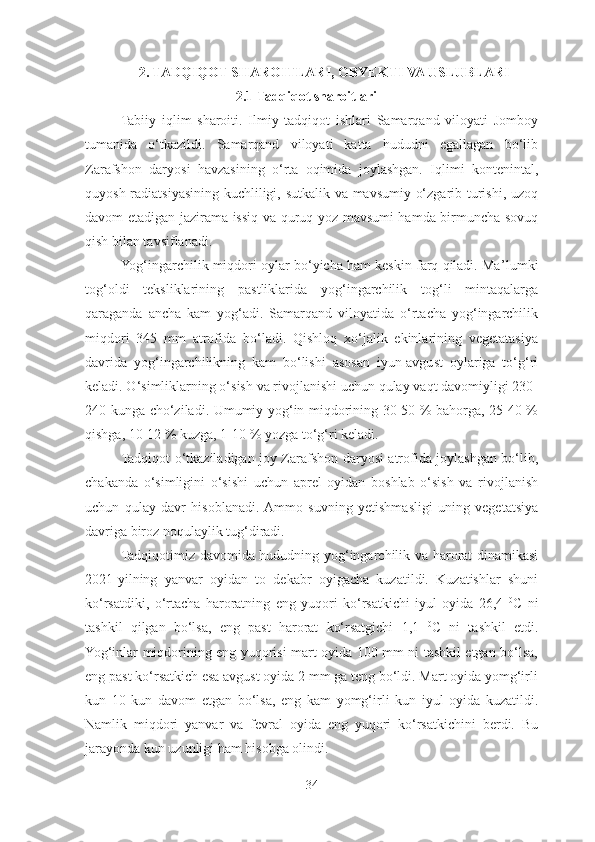 2. TADQIQOT SHAROITLARI, OBYEKTI VA USLUBLARI
2.1 Tadqiqot sharoitlari
Tabiiy   iqlim   sharoiti.   Ilmiy   tadqiqot   ishlari   Samarqand   viloyati   Jomboy
tumanida   o‘tkazildi.   Samarqand   viloyati   katta   hududni   egallagan   bo‘lib
Zarafshon   daryosi   havzasining   o‘rta   oqimida   joylashgan.   Iqlimi   kontenintal,
quyosh radiatsiyasining kuchliligi, sutkalik va mavsumiy o‘zgarib turishi, uzoq
davom etadigan jazirama issiq va quruq yoz mavsumi hamda birmuncha sovuq
qish bilan tavsiflanadi. 
Yog‘ingarchilik miqdori oylar bo‘yicha ham keskin farq qiladi. Ma ’ lumki
tog‘oldi   teksliklarining   pastliklarida   yog‘ingarchilik   tog‘li   mintaqalarga
qaraganda   ancha   kam   yog‘adi.   Samarqand   viloyatida   o‘rtacha   yog‘ingarchilik
miqdori   345   mm   atrofida   bo‘ladi.   Qishloq   xo‘jalik   ekinlarining   vegetatasiya
davrida   yog‘ingarchilikning   kam   bo‘lishi   asosan   iyun-avgust   oylariga   to‘g‘ri
keladi. O‘simliklarning o‘sish va rivojlanishi uchun qulay vaqt davomiyligi 230-
240 kunga cho‘ziladi. Umumiy yog‘in miqdorining 30-50 % bahorga, 25-40 %
qishga, 10-12 % kuzga, 1-10 % yozga to‘g‘ri keladi. 
Tadqiqot o‘tkaziladigan joy Zarafshon daryosi atrofida joylashgan bo‘lib,
chakanda   o‘simligini   o‘sishi   uchun   aprel   oyidan   boshlab   o‘sish   va   rivojlanish
uchun   qulay   davr   hisoblanadi.  Ammo   suvning   yetishmasligi   uning   vegetatsiya
davriga biroz noqulaylik tug‘diradi. 
Tadqiqotimiz davomida hududning yog‘ingarchilik va harorat dinamikasi
2021-yilning   yanvar   oyidan   to   dekabr   oyigacha   kuzatildi.   Kuzatishlar   shuni
ko‘rsatdiki,   o‘rtacha   haroratning   eng   yuqori   ko‘rsatkichi   iyul   oyida   26,4   0
C   ni
tashkil   qilgan   bo‘lsa,   eng   past   harorat   ko‘rsatgichi   1,1   0
C   ni   tashkil   etdi.
Yog‘inlar miqdorining eng yuqorisi mart oyida 100 mm ni tashkil etgan bo‘lsa,
eng past ko‘rsatkich esa avgust oyida 2 mm ga teng bo‘ldi. Mart oyida yomg‘irli
kun   10   kun   davom   etgan   bo‘lsa,   eng   kam   yomg‘irli   kun   iyul   oyida   kuzatildi.
Namlik   miqdori   yanvar   va   fevral   oyida   eng   yuqori   ko‘rsatkichini   berdi.   Bu
jarayonda kun uzunligi ham hisobga olindi.
34 