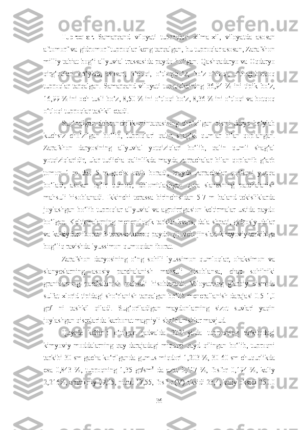 Tuproqlar.   Samarqand   viloyati   tuproqlari   xilma-xil,   viloyatda   asosan
aftomorf va gidromorf tuproqlar keng tarqalgan, bu tuproqlar asosan, Zarafshon
milliy tabiat bog‘i allyuvial trassasida paydo bo‘lgan. Qashqadaryo va Oqdaryo
qirg‘oqlari   bo‘ylab,   asosan,   o‘tloqi,   o‘tloqibo‘z,   bo‘z-o‘tloqi,   o‘tloqi-botqoq
tuproqlar   tarqalgan.   Samarqand   viloyati   tuproqlarining   36,94   %   ini   tipik   bo‘z,
16,99 % ini och tusli bo‘z, 8,50 % ini o‘tloqi bo‘z, 8,36 % ini o‘tloqi va botqoq
o‘tloqi tuproqlar tashkil etadi.
Sug‘orilgan   dehqonchilik   mintaqasining   cho‘zilgan   qismi   daryo   bo‘ylab
kuchsiz   cho‘zilgan   bo‘lib,   tuproqlari   qalin   shag‘al   qumlar   bilan   qoplangan.
Zarafshon   daryosining   allyuvial   yotqiziqlari   bo‘lib,   qalin   qumli   shag‘al
yotqiziqlaridir,   ular   turlicha   qalinlikda   mayda   zarrachalar   bilan   qoplanib   g‘arb
tomon   1   m   dan   5   m   gacha   ortib   boradi,   mayda   zarrachalar   qoplami   yupqa
bo‘ladi,   asosan   og‘ir   qumoq,   dolomitlashgan   qora   slanesning   parchalanish
mahsuli   hisoblanadi.   Ikkinchi   terassa   birinchisidan   5-7   m   baland   tekisliklarda
joylashgan bo‘lib tuproqlar allyuvial  va agroirrigasion keltirmalar ustida paydo
bo‘lgan.   Keltirmalarning   menerologik   tarkibi   kvars,   dala  shpati,  gidroslyudalar
va kalsiydan iborat. 3-terassa tuproq paydo qiluvchi jinslari kimyoviy tarkibiga
bog‘liq ravishda lyussimon qumoqdan iborat. 
Zarafshon   daryosining   o‘ng   sohili   lyussimon   qumloqlar,   ohaksimon   va
slanyeslarning   asosiy   parchalanish   mahsuli   hisoblansa,   chap   sohilniki
granitlarning   parchalanish   mahsuli   hisoblanadi.   Viloyatning   g‘arbiy   qismida
sulfat-xlorid tipidagi sho‘rlanish tarqalgan bo‘lib menerallanish darajasi 0.5-1,0
gr/l   ni   tashkil   qiladi.   Sug‘oriladigan   maydonlarning   sizot   suvlari   yaqin
joylashgan qismlarida karbonat magniyli sho‘rlanishlar mavjud. 
Quyida   keltirib   o‘tilgan   jadvalda   2021-yilda   tuproqning   tarkibidagi
kimyoviy   moddalarning   qay   darajadagi   miqdori   qayd   qilingan   bo‘lib,   tuproqni
tarkibi 30 sm gacha ko‘rilganda gumus miqdori 1,203 %, 30-60 sm chuqurlikda
esa   0,843   %,   tuproqning   1,35   gr/sm 3
  da   azot   0,117   %,   fosfor   0,194   %,   kaliy
2,216%, ammoniy 19,05, nitrat 17,55, fosfor (V) oksidi 23,4, kaliy oksidi 250.0
36 