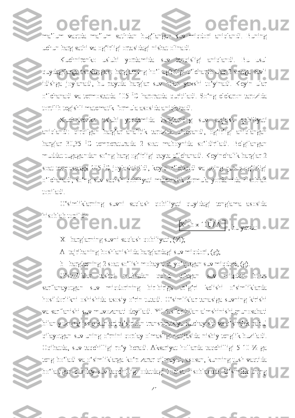 ma’lum   vaqtda   ma’lum   sathdan   bug‘langan   suv   miqdori   aniqlandi.   Buning
uchun barg sathi va og‘irligi ortasidagi nisbat olinadi. 
Kuchnirenko   uslubi   yordamida   suv   tanqisligi   aniqlandi.   Bu   usul
quydagilarga asoslangan: barglarning ho‘l og‘irligi o‘lchanib ular 2 soatga suvli
idishga   joylanadi,   bu   paytda   barglar   suv   bilan   yaxshi   to‘yinadi.   Keyin   ular
o‘lchanadi   va   termostatda   105   0
C   haroratda   quritiladi.   So‘ng   elektron   tarozida
tortilib tegishli matematik formula asosida aniqlanadi.
Kuchnirenko   uslubi   yordamida   barglarning   s uv   saqlash   qobiliyati
aniqlandi:   qirqilgan   barglar   analitik   tarozida   o‘lchandi,   og‘irligi   aniqlangan
barglar   30,35   0
C   temperaturada   2   soat   maboynida   so‘ldiriladi.   Belgilangan
muddat tugagandan so‘ng barg og‘irligi qayta o‘lchanadi. Keyinchalik barglar 2
soat  termostatga 105   0
C joylashtirildi, keyin o‘lchandi  va uning quruq og‘irligi
o‘lchanadi,   so‘ng   suv   saqlsh   qobiliyati   matematik   formula   yordamida   hisoblab
topiladi. 
O‘simliklarning   suvni   saqlash   qobiliyati   quyidagi   tenglama   asosida
hisoblab topildi:
  , bu yerda:
X - barglarning suvni saqlash qobiliyati,  ( % ) ;
A- tajribaning boshlanishida barglardagi suv miqdori,  ( g ) ;
b - barglarning 2 soat so‘lish mobaynida yo‘qotgan suv miqdori,  ( g ).
O‘simliklar   tashqi   muhitdan   qabul   qilagan   suv   miqdori   bilan
sarflanayotgan   suv   miqdorining   bir-biriga   to‘g‘ri   kelishi   o‘simliklarda
hosildorlikni   oshishida   asosiy   o‘rin   tutadi.   O‘simliklar   tanasiga   suvning   kirishi
va sarflanishi suv muvozanati deyiladi.   Yil fasllar bilan almshinishi munosabati
bilan  yozning  issiq  kunlari ta’siridan transpiratsiya kuchayishi va o‘simlik qabul
qilayotgan suv uning o‘rnini qoplay olmasligi natijasida nisbiy tenglik buziladi.
Oqibatda,   suv   taqchilligi   ro‘y   beradi.  Aksariyat   hollarda   taqchilligi   5-10   %   ga
teng bo‘ladi va o‘simliklarga ko‘p zarar qilmaydi, asosan, kunning tush vaqtida
bo‘ladigan   bunday   suv   taqchilligi   odatdagi   hodisa   hisoblanadi.   O‘simlik   uning
41 X= b x 100 / A 