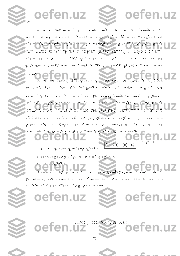 ketadi. 
Umuman,   suv   taqchilligining   zararli   ta’siri   hamma   o‘simliklarda   bir   xil
emas.   Bunday   chidamlilik   o‘simlik   turlariga   bog‘liq.   Masalan,   yorug‘liksevar
o‘simliklar (kungabohar, kartoshka) tanasidagi suvning 25-30 % ni yo‘qotganda
ham   ularda   so‘lishning   tashqi   belgilari   yaxshi   sezilmaydi.   Soyaga   chidamli
o‘simliklar   suvlarini   13-15%   yo‘qotishi   bilan   so‘lib   qoladilar.   Botqoqlikda
yashovchi o‘simliklar eng chidamsiz   bo‘lib, suv taqchilligi 7% bo‘lganda qurib
qoladi.
Bizga   ma   lumki,   2021-yilning   yoz   oyi   issiq   va   quruq   keldi,   lekin
chakanda   issiqqa   bardoshli   bo‘lganligi   sabab   tashqaridan   qaraganda   suv
taqchilligi   sezilmadi.  Ammo   olib   borilgan   tadqiqotlarda   suv   taqchilligi   yaqqol
ko‘rindi.   Barglarning   suv   taqichiligini   aniqlash   Kuchnirenko   uslubi   yordamida
o‘tkazildi (1976).   Bu uslub quyidagilarga asoslangan:   barglarning ho‘l og‘irligi
o‘lchanib   ular   2   soatga   suvli   idishga   joylanadi,   bu   paytda   barglar   suv   bilan
yaxshi   to‘yinadi.   Keyin   ular   o‘lchanadi   va   termostatda   105   0
C   haroratda
quritiladi. Suv   tanqisligi quyidagi   formula yordamida   aniqlanadi:
  , bu yerda:  
a–suvga   joylashmagan   barg   og‘irligi
b–bargning suvga to‘yingandan so‘ng og‘irligi  
c–quruq   og‘irligi
Xulosa  qilib  aytganda,   o‘simlikning  transpiratsiya   jadalligi   tarzion  tarozi
yordamida,   suv   taqchilligini   esa   Kuchnirenko   uslublarida   aniqlash   tadqiqot
natijalarini o‘ta aniqlikda olishga yordam berar ekan. 
3. TADQIQOT NATIJALARI
43 D=100(b-a)/(b-c) 