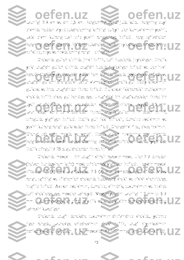 uzunligi   2-8   sm   va   eni   0,5   sm.   Barglarning   bandi   juda   kalta.   Bargning   quyi
qismida   haddan   ziyod   tukchalarning   ko‘pligi   tufayli   ular   kumushsimon-yashil,
ustki   qismi   kulrang   tusli   to‘q   yashil   rangga   ega   bo‘ladi.   Barg   og‘izchalari
bargning   pastki   qismida   bo‘lgan   tukchalar   ostida   joylashagan.   O‘simlikning
po‘stloq, poya va novdalarning rangi – qo‘ng‘ir.
Chakanda   gullari   alohida   jinsli   bo‘lib,   turli   butalarda   joylashgan.   Onalik
yoki   urug‘chi   gullari   alohida   urug‘chi   butada   joylashgan   bo‘ladi   va   ular   hosil
beradi.   Otalik   yoki   changchi   gullar   ham   alohida   butada   joylashgan   bo‘ladi   va
urug‘chi gullarni changlatish uchun xizmat qiladi. Onalik guli oddiy kosasimon
gulkosa va bitta urug‘chidan iborat bo‘ladi. Gulkosasi ikkiparrakli trubkasimon
shaklda   bo‘lib   qisqa   gul   bandiga   ega.   Urug‘chisi   bir   urug‘kurtakdan   iborat   bir
uyali   urug‘dondan,   qisqa   ustunchadan   va   bir   tomonlama   uzaygan   3-5   mm
uzunlikdagi   sariq   tumshuqchadan   iborat.   Onalik   gullari   3-11   tadan   bo‘lib,
to‘pgulda   yig‘ilgan   bo‘ladi.   Otalik   guli   ikki   bo‘lakli,   dumaloq-ovalsimon   va
yashil-kulrang rangli gulkosadan iborat bo‘ladi. Changchisi 4 ta, qisqa ipsimon.
Changi   och-sariq,   mayda   va   yengil.   Otalik   gullari   novdaning   quyi   qismida
barglar   va   berkituvchi   tangachalarning   qo‘ltig‘ida   to‘plam   holatida   yig‘iladi.
Otalik to‘pguli 7-25 ta gulchalardan iborat bo‘ladi. 
Chakanda   mevasi   –   bir   urug‘li   shirali   rezavor   meva.   Ular   3-7   donadan
(ba zan   bundan   ham   ko‘p)   meva   to‘plamiga   yig‘ilgan   bo‘ladi.   Har   bir   mevasiʼ
o‘rtacha   4-6   (8)   mm   uzunlikka   va   3-5   (7)   mm   diametrga   ega   bo‘ladi.   Meva
rangi, og‘irligi va o‘lchamlari chakanda butasining shakli va o‘sish sharoitlarga
bog‘liq   bo‘ladi.   А sosan   ovalsimon,   dumaloq,   silindrik,   tuxumsimon   va   boshqa
turli   shakllarga   ega   mevalar   uchraydi.   Mevapoyalarini   uzunligi   1-2   mm   to   5-7
mm.   Uzun   mevapoyalar   o‘rta   osiyolik   va   sharqiy   sibir   namunalarda   ko‘proq
uchrashi kuzatilgan.
Chakanda   urug‘i   danakcha   tuxumsimon-cho‘zinchoq   shaklda,   yaltiroq
jigar   rangda,   uzunasiga   ariqchasimon   choki   bo‘lib,   urug‘   plyonkasimon
perikarpiy   bilan   o‘ralgan.   1   kg   mevasida   83-130   ming   dona   urug‘   bo‘ladi.
45 