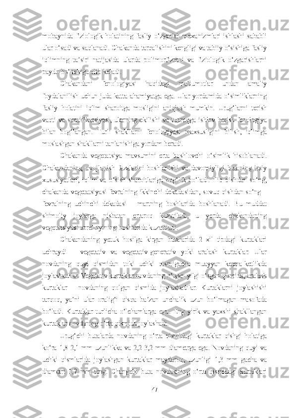 mobaynida   fiziologik   holatining   fasliy   o‘zgarish   mexanizmlari   ishlashi   sababli
ular o‘sadi va saqlanadi. Chakanda tarqalishini kengligi va tabiiy o‘sishiga fasliy
iqlimning   ta siri   natijasida   ularda   polimorfizmni   va   fiziologik   o‘zgarishlarniʼ
paydo bo‘lishiga olib keladi.
Chakandani   fenologiyasi   haqidagi   ma lumotlar   undan   amaliy	
ʼ
foydalanilish uchun juda katta ahamiyatga ega. Ular yordamida o‘simliklarning
fasliy   holatini   iqlim   sharoitga   mosligini   aniqlash   mumkin.   Urug‘larni   terish
vaqti  va stratifikatsiyasi,  ularning ekilishi  va  tuproqga ishlov  berish  fenologiya
bilan   bog‘langan.   Turli   shakllarni   fenologiyasi   maxsusligini   bilish,   iqlimga
moslashgan shakllarni tanlanishiga yordam beradi.
Chakanda   vegetatsiya   mavsumini   erta   boshlovchi   o‘simlik   hisoblanadi.
Chakandaning   rivojlanish   fazalarini   boshlanishi   va   davomiyligi   butaning   irsiy
xususiyatlari,   iqlim   va   o‘sish   sharoitlariga   bog‘lik   bo‘ladi.   Iliq   qishdan   so‘ng,
chakanda vegetatsiyasi fevralning ikkinchi dekadasidan, sovuq qishdan so‘ng –
fevralning   uchinchi   dekadasi   –   martning   boshlarida   boshlanadi.   Bu   muddat
shimoliy   joylarga   nisbatan   ertaroq   kuzatiladi,   u   yerda   chakandaning
vegetatsiyasi aprel oyining boshlarida kuzatiladi.
Chakandaning   yetuk   hosilga   kirgan   butalarida   2   xil   tipdagi   kurtaklari
uchraydi   –   vegetativ   va   vegetativ-generativ   yoki   aralash   kurtaklar.   Ular
novdaning   quyi   qismidan   toki   uchki   qismigacha   muayyan   ketma-ketlikda
joylashadilar. Vegetativ kurtaklar novdaning o‘tgan yilgi o‘sgan qismida, aralash
kurtaklar   –   novdaning   qolgan   qismida   joylashadilar.   Kurtaklarni   joylashishi
tarqoq,   ya ni   ular   oralig‘i   qisqa   ba zan   unchalik   uzun   bo‘lmagan   masofada	
ʼ ʼ
bo‘ladi.   Kurtaklar   turlicha   o‘lchamlarga   ega.   Eng   yirik   va   yaxshi   shakllangan
kurtaklar novdaning o‘rta qismida joylashadi. 
Urug‘chi   butalarda   novdaning   o‘rta   qismidagi   kurtaklar   qishgi   holatiga
ko‘ra 1,8-2,1 mm uzunlikka va 2,2-3,2 mm  diametrga ega. Novdaning quyi  va
uchki   qismlarida   joylashgan   kurtaklar   maydaroq,   uzunligi   1,3   mm   gacha   va
diametri   1,7   mm   teng.   Changchi   buta   novdasining   o‘rta   qismidagi   kurtaklari
47 