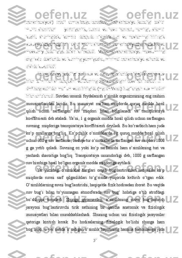 transpiratsiyasi)   orqali   atmosferaga   tarqatadi.   Transpiratsiya   kattaligi   tashqi
muhit   sharoitlari   —   yoritilganlik,   tuproq   va   havo   harorati,   namligi,   shamol
kuchi,   shuningdek,   kamroq   darajada   o simlik   turi   va   navlarning   biologikʻ
xususiyatlariga   bog liq.   Tashqi   muhit   sharoitlari   transpiratsiyaning   sutkalik   va	
ʻ
mavsumiy   jadalligiga   ta sir   ko rsatadi.   Maksimal   transpiratsiya   mavsumning	
ʼ ʻ
eng issiq  davrlarida  va kunning  yarmigacha,  minimal   transpiratsiya  saharda  va
qishda kuzatiladi. 
Transpiratsiya   jadalligi   turli   suv   va   oziq,   rejimlarida   o simliklarning   suv	
ʻ
bilan   ta minlanish   darajasini   va   ularning   mahsuldorligini   tavsiflab   beradi.   U   1	
ʼ
dm 2  
barg sathidan ma lum vaqt birligida (mg.dm	
ʼ 2
/soat) bug langan suv miqdori	ʻ
bilan aniqlanadi.  Suvdan unumli foydalanish o‘simlik organizmining eng muhim
xususiyatlaridan   biridir.   Bu   xususiyat   ma’lum   miqdorda   quruq   modda   hosil
qilish   uchun   sarflangan   suv   miqdori   bilan   belgilanadi   va   transpiratsiya
koeffitsienti deb ataladi. Ya’ni, 1 g organik modda hosil qilish uchun sarflangan
suvning  miqdoriga transpiratsiya koeffitsienti deyiladi. Bu ko‘rsatkich ham juda
ko‘p   omillarga   bog‘liq.   Ko‘pchilik   o‘simliklarda   1g   quruq   modda   hosil   qilish
uchun 300 g suv sarflansa, boshqa tur o‘simliklarda sarflangan suv miqdori 1000
g   ga   yetib   qoladi.   Suvning   oz   yoki   ko‘p   sarflanishi   ham   o‘simlikning   turi   va
yashash   sharoitiga   bog‘liq.   Transpiratsiya   unumdorligi   deb,   1000   g   sarflangan
suv hisobiga hosil bo‘lgan organik modda miqdoriga aytiladi. 
Yer   yuzidagi   o‘simliklar   barglari   orqali   bug‘lantirishlari   natijasida   ko‘p
miqdorda   suvni   sarf   qilganliklari   to‘g‘risida   yuqorida   keltirib   o‘tgan   edik.
O‘simliklarning suvni bug‘lantirishi, haqiqatda fizik hodisadan iborat. Bu vaqtda
suv   bug‘i   bilan   to‘yinmagan   atmosferada   suv   bug‘   holatiga   o‘tib   atrofdagi
bo‘shliqqa   tarqaladi.   Shunga   qaramasdan ,   o‘simlikning   suvni   bug‘lantirish
jarayoni   bug‘lantiruvchi   tirik   sathining   bir   qancha   anatomik   va   fiziologik
xususiyatlari   bilan   murakkablashadi.   Shuning   uchun   uni   fiziologik   jarayonlar
qatoriga   kiritish   kerak.   Bu   hodisalarning   fiziologik   bo‘lishi   shunga   ham
bog‘liqki,   u   y er   ustida   o‘sadigan   o‘simlik   hayotining   hamma   tomonlariga   juda
51 