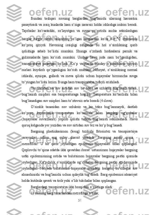 Bundan   tashqari   suvning   barglardan   bug‘lanishi   ularning   haroratini
pasaytiradi va issiq kunlarda ham o‘ziga zararsiz holda ishlashga imkon beradi.
Tajribalar   ko‘rsatadiki,   so‘layotgan   va   suvni   yo‘qotishi   ancha   sekinlashgan
barglar   turgor   holati   balandroq   bo‘lgan   barglardan   ko‘ra   4-6   0
C   chamasida
ko‘proq   qiziydi.   Havoning   issiqligi   oshganda   bu   hol   o‘simlikning   qurib
qolishiga   sabab   bo‘lishi   mumkin.   Shunga   o‘xshash   hodisalarni   parnik   va
gulxonalarda   ham   ko‘rish   mumkin.   Undagi   havo   juda   nam   bo‘lganligidan,
transpiratsiya   pasaygan   bo‘ladi.   Ko‘p   vaqtlarda   bunday   o‘simliklarni   quyosh
nurlari   kuydirib   qo‘yganligini   ko‘rish   mumkin.   Nihoyat,   o‘simlikning   normal
ishlashi,   ayniqsa,   gullash   va   meva   qilishi   uchun   hujayralar   birmuncha   suvga
to‘yingan bo‘lishi lozim. Bunga ham transpiratsiya tufayli erishiladi.
Ye r   yuzidan   va   suv   sirtidan   suv   bir   tekis   va   uzluksiz   bug‘lanib   turadi,
bug‘lanish   miqdori   esa   temperaturaga   bog‘liq.   Temperatura   ko‘tarilishi   bilan
bug‘lanadigan suv miqdori ham to‘xtovsiz orta boradi (4-ilova).
O‘simlik   tanasidan   suv   uzluksiz   va   bir   tekis   bug‘lanmaydi,   dastlab
ko‘proq,   keyinchalik   temperatura   ko‘tarilishi   bilan   bargdagi   og‘izchalar
(hujayralar   suvsizlanib)   yopilib   qolishi   tufayli   bug‘lanish   sekinlashadi.   Havo
quruq kelganda yer yuzidan va suv sirtidan suv tez va ko‘p bug‘lanadi.
Bargning   plastinkasimon   (keng)   tuzilishi   fotosintez   va   transpiratsiya
jarayonlari   uchun   eng   qulay   sharoit   yaratadi.   Bargning   asosiy   qismi   -
mezofilldir.   U   bir   qator   joylashgan   epidermis   hujayralari   bilan   qoplangan.
Qoplovchi to‘qima odatda ikki qavatdan iborat: ustunsimon hujayralar bargning
ustki   epidermisining   ostida   va   bulutsimon   hujayralar   bargning   pastki   qismida
joylashgan.   Ko‘pchilik   o‘simliklarda   og‘izchalar   bargning   pastki   epidermisida
joylashgan.   Natijada   bulutsimon   hujayralar   orasidagi   kengroq   bo‘shliqlar   suv
almashinishi va bug‘lanishi uchun qulaylik tug‘diradi. Barg epidermisi aksariyat
holda kutikula qavati va tirik yoki o‘lik tukchalar bilan qoplangan. 
Barglardagi transpiratsiya ikki bosqichni o‘z ichiga  oladi: 
1) suvning  barg tomirlaridan mezofillga o‘tishi;
53 