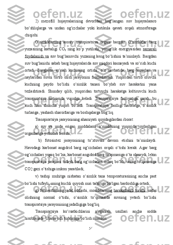 2)   mezofill   hujayralarining   devoridan   bug‘langan   suv   hujayralararo
bo‘shliqlarga   va   undan   og‘izchalar   yoki   kutikula   qavati   orqali   atmosferaga
chiqishi.
O‘simliklarning   asosiy   transpiratsiya   organi   bargdir.   O‘simliklar   barg
yuzasining   kattaligi   CO
2   ning   ko‘p   yutilishi,   yorug‘lik   energiyasidan   samarali
foydalanish va   suv bug‘lanuvchi yuzaning keng bo‘lishini ta’minlayli. Bargdan
suv bug‘lanishi sabab barg hujayralarida suv miqdori kamayadi va so‘rish kuchi
ortadi.   Barglarda   so‘rish   kuchining   ortishi,   o‘z   navbatida,   barg   tomirlari   va
naylaridan   suvni   tortib   olish   jarayonini   faollashtiradi.  Yuqoridan   tortib   oluvchi
kuchning   paydo   bo‘lishi   o‘simlik   tanasi   bo‘ylab   suv   harakatini   yana
tezlashtiradi.   Shunday   qilib,   yuqoridan   tortuvchi   harakatga   keltiruvchi   kuch
transpiratsiya   natijasida   vujudga   keladi.   Transpiratsiya   faoliyatiga   qarab,   bu
kuch   ham   shuncha   yuqori   bo‘ladi.   Transpiratsiya   faolligi   haroratga,   o‘simlik
turlariga, yashash sharoitlariga va boshqalarga bog‘liq.
Transpiratsiya jarayonining ahamiyati quyidagilardan iborat:
a)   suv   va   unda   erigan   moddalarni   o‘simlikning   yuqorida   joylashgan
organlariga yetkazib berishi;
  b)   fotosintez   jarayonining   to‘xtovsiz   davom   etishini   ta’minlaydi.
Havodagi   karbonat   angidrid   barg   og‘izchalari   orqali   o‘tishi   kerak.  Agar   barg
og‘izchalari yopiq bo‘lsa, karbonat angidrid barg to‘qimasiga o‘ta olmaydi, lekin
transpiratsiya jarayoni tufayli barg og‘izchalari ochiq bo‘lib, uning to‘qimasiga
C O
2  gazi o‘tishiga imkon yaratiladi;
v)   tashqi   muhitga   nisbatan   o‘simlik   tana   temperaturasining   ancha   past
bo‘lishi tufayli, uning kuchli quyosh nuri ta’siriga bo‘lgan bardoshligi ortadi;
g )   fermentlarning jadal ishlashi, moddalarning   harakatlanib turishi , nafas
olishning   normal   o‘tishi,   o‘simlik   to‘qimasida   suvning   yetarli   bo‘lishi
transpiratsiya jarayonining jadalligiga bog‘liq.
Transpiratsiya   ko‘rsatkichlari ni   o‘rganish   usullari   ancha   sodda
hisoblanadi. Ularni uch turkumga bo‘lish mumkin:
54 