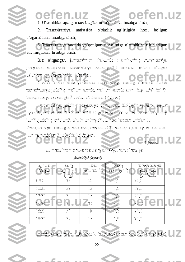 1. O‘ simliklar ajratgan suv bug‘larini to‘plash va hisobga olish;
2.   T ranspiratsiya   natijasida   o‘simlik   og‘irligida   hosil   bo‘lgan
o‘zgarishlarni hisobga olish;
3. Transpiratsiya vaqtida yo‘qotilgan suv o‘rniga o‘simlik so‘rib oladigan
suv miqdorini hisobga olish.
Biz   o‘rgangan   j umratsimon   chakanda   o‘simlikning   transpiratsiya
jarayonini   aniqlashda   dessertatsiya   ishining   2.2   bandida   keltirib   o‘tilgan
uslublarni qo‘llagan holda o‘tkazildi.
1-uslub: tarzion tarozi yordamida transpiratsiya jadalligi o‘lchandi. Bunda
transpiratsiya   jadalligi   ma’lum   sathda,   ma’lum   vaqtda   suvni   bug‘latish   bo‘lib,
transpiratsiya asosan g/m 2 
 soatda o‘lchanadi (3-ilova).
Transpiratsiya   jadalligi   vegetasiya   mobaynida,   2021-yilning   aprel-avgust
oylarida, ertalab soat 8:30 dan to 18:30 gacha har ikki soatda transpirasiyaning
kunlik jadalligi aniqlandi. Shu bilan birgalikda havo harorati aniqlandi. 
Transpiratsiya   jadalligini   aniqlash   jarayoni   2021   yilning   aprel   oyida   otkazildi.
Buning natijalari 3-jadvalda keltirilgan.      
                                                                                                            3-jadval
                    Jumratsimon  chakanda   barglarining transpiratsiya  
        jadalligi (aprel)
Tajriba
Vaqti Barg
og‘irligi
(mg) Havo
harorati  0
C Barg     
sathi   (sm 2
) Transpiratsiya
jadalligi,
g/m 2
soat
8:30 35 11 1,4 50,0
10:30 37 13 1,6 67,0
12:30 30 15 1,1 90,0
14:30 32 2 0 1, 3 110,0
16:30 31 18 1,2 9 2,0
18:30 32 15 1,3 70,0
Aprel oyida olingan natijalarga ko‘ra, havo harorati past bo‘lganligi sabab
55 