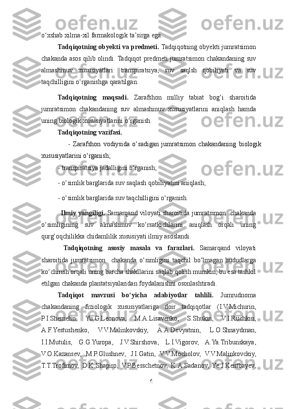 o xshab xilma-xil farmakologik ta sirga ega. ʻ ʼ
Tadqiqotning obyekti va predmeti.  Tadqiqotning obyekti jumratsimon
chakanda asos qilib olindi. Tadqiqot predmeti jumratsimon chakandaning suv
almashinuv   xususiyatlari:   transpiratsiya,   suv   saqlsh   qobiliyati   va   suv
taqchilligini o‘rganishga qaratilgan. 
Tadqiqotning   maqsadi.   Zarafshon   milliy   tabiat   bog‘i   sharoitida
jumratsimon   chakandaning   suv   almashinuv   xususiyatlarini   aniqlash   hamda
uning biologik xususiyatlarini o‘rganish.
Tadqiqotning vazifasi.  
                    -   Zarafshon   vodiysida   o‘sadigan   jumratsimon   chakandaning   biologik
xususiyatlarini o‘rganish;
- transpiratsiya jadalligini o‘rganish;
- o‘simlik barglarida suv saqlash qobiliyatini aniqlash;
- o‘simlik barglarida suv taqchilligini o‘rganish.
                  Ilmiy yangiligi.   Samarqand viloyati sharoitida jumratsimon   chakanda
o‘simligining   suv   almashinuv   ko‘rsatkichlarini   aniqlash   orqali   uning
qurg‘oqchilikka chidamlilik xususiyati ilmiy asoslandi.
Tadqiqotning   asosiy   masala   va   farazlari.   Samarqand   viloyati
sharoitida   jumratsimon     chakanda   o‘simligini   taqchil   bo‘lmagan   hududlarga
ko‘chirish orqali uning barcha shakllarini saqlab qolish mumkin, bu esa tashkil
etilgan chakanda plantatsiyalaridan foydalanishni osonlashtiradi.
Tadqiqot   mavzusi   bo‘yicha   adabiyotlar   tahlili.   Jumrudnoma
chakandaning   fiziologik   xususiyatlariga   doir   tadqiqotlar   (I.V.Michurin,
P.I.Shemelin,   Yu.G.Leonova,   M.A.Lisavenko,   S.Shukin,   V.I.Ruchkin,
A.F.Yestushenko,   V.V.Malinkovskiy,   A.A.Devyatnin,   L.O.Shnaydman,
I.I.Mutulis,   G.G.Yuropa,   J.V.Shirshova,   L.I.Vigorov,   A.Ya.Tribunskaya,
V.O.Kazansev,   M.P.Glushnev,   J.I.Gatin,   V.V.Mocholov,   V.V.Malinkovckiy,
T.T.Trofimov,   D.K.Shapiro,   V.P.Besschetnov,   K.A.Sadanov,   Ye.J.Kentbayev,
6 