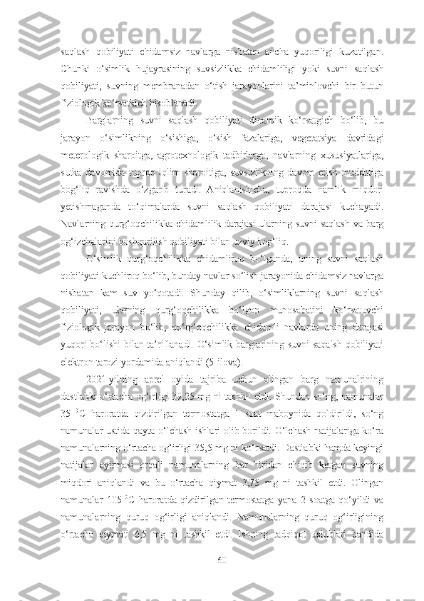 saqlash   qobiliyati   chidamsiz   navlarga   nisbatan   ancha   yuqoriligi   kuzatilgan.
Chunki   o‘simlik   hujayrasining   suvsizlikka   chidamliligi   yoki   suvni   saqlash
qobiliyati,   suvning   membranadan   o‘tish   jarayonlarini   ta’minlovchi   bir   butun
fiziologik ko‘rsatkich hisoblanadi.
Barglarning   suvni   saqlash   qobiliyati   dinamik   ko‘rsatgich   bo‘lib,   bu
jarayon   o‘simlikning   o‘sishiga,   o‘sish   fazalariga,   vegetatsiya   davridagi
meterologik   sharoitga,   agrotexnologik   tadbirlarga,   navlarning   xususiyatlariga,
sutka   davomida   tuproq   iqlim   sharoitiga,   suvsizlikning   davom   etish   muddatiga
bog‘liq   ravishda   o‘zgarib   turadi.   Aniqlanishicha,   tuproqda   namlik   miqdori
yetishmaganda   to‘qimalarda   suvni   saqlash   qobiliyati   darajasi   kuchayadi.
Navlarning qurg‘oqchilikka chidamlilik darajasi ularning suvni saqlash va barg
og‘izchalarini boshqarilish qobiliyati bilan uzviy bog‘liq. 
O‘simlik   qurg‘oqchilikka   chidamliroq   bo‘lganda,   uning   suvni   saqlash
qobiliyati kuchliroq bo‘lib, bunday navlar so‘lish jarayonida chidamsiz navlarga
nisbatan   kam   suv   yo‘qotadi.   Shunday   qilib,   o‘simliklarning   suvni   saqlash
qobiliyati,   ularning   qurg‘oqchilikka   bo‘lgan   munosabatini   ko‘rsatuvchi
fiziologik   jarayon   bo‘lib,   qo‘rg‘oqchilikka   chidamli   navlarda   uning   darajasi
yuqori bo‘lishi   bilan ta’riflanadi. O‘simlik barglarining suvni saqalsh qobiliyati
elektron tarozi yordamida aniqlandi (5-ilova).
2021-yilning   aprel   oyida   tajriba   uchun   olingan   barg   namunalrining
dastlabki o‘rtacha og‘irligi 39,25 mg ni tashkil etdi. Shundan so‘ng, namunalar
35   0
C   haroratda   qizdirilgan   termostatga   1   soat   maboynida   qoldirildi,   so‘ng
namunalar ustida qayta o‘lchash ishlari olib borildi. O‘lchash natijalariga ko‘ra
namunalarning o‘rtacha og‘irligi 35,5 mg ni ko‘rsatdi. Dastlabki hamda keyingi
natijalar   ayirmasi   orqali   namunalarning   har   biridan   chiqib   ketgan   suvning
miqdori   aniqlandi   va   bu   o‘rtacha   qiymat   3,75   mg   ni   tashkil   etdi.   Olingan
namunalar   105   0
C   haroratda   qizdirilgan   termostatga   yana   2   soatga   qo‘yildi   va
namunalarning   quruq   og‘irligi   aniqlandi.   Namunalarning   quruq   og‘irligining
o‘rtacha   qiymati   6,5   mg   ni   tashkil   etdi.   Ishning   tadqiqot   uslublari   bandida
60 