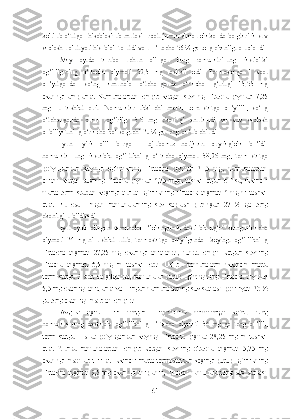 keltirib o‘tilgan hisoblash formulasi orqali jumratsimon chakanda barglarida suv
saqlash qobiliyati hisoblab topildi va u o‘rtacha 26 % ga teng ekanligi aniqlandi.
May   oyida   tajriba   uchun   olingan   barg   namunalrining   dastlabki
og‘irligining   o‘rtacha   qiymati   22,5   mg   tashkil   etdi.   Termostatga   1   soat
qo‘yilgandan   so‘ng   namunalar   o‘lchanganda   o‘rtacha   og‘irligi   15,25   mg
ekanligi   aniqlandi.   Namunalardan   chiqib   ketgan   suvning   o‘tacha   qiymati   7,25
mg   ni   tashkil   etdi.   Namunalar   ikkinchi   marta   termostatga   qo‘yilib,   so‘ng
o‘lchanganda   quruq   og‘irligi   3,5   mg   ekanligi   aniqlandi   va   suv   saqlash
qobiliyatining o‘rtacha ko‘rsatgichi 30 % ga teng bo‘lib chiqdi.
Iyun   oyida   olib   borgan     tajribamiz   natijalari   quydagicha   bo‘ldi:
namunalarning   dastlabki   og‘irlikning   o‘rtacha   qiymati   38,25   mg,   termostatga
qo‘yilgandan   keyingi   og‘irlikning   o‘rtacha   qiymati   31,5   mg,   namunalardan
chiqib ketgan suvning o‘tacha qiymati  6,75 mgni  tashkil  etgan bo‘lsa, ikkinchi
marta termostatdan keyingi quruq og‘irlikning o‘rtacha qiymati 6 mg ni tashkil
etdi.   Bu   esa   olingan   namunalarning   suv   saqlash   qobiliyati   27   %   ga   teng
ekanligini bildiradi.
Iyul oyida olingan namunalar o‘lchanganda dastlabki og‘irlikning o‘rtacha
qiymati   34   mg   ni   tashkil   qilib,   termostatga   qo‘yilgandan   keyingi   og‘irlikning
o‘rtacha   qiymati   27,25   mg   ekanligi   aniqlandi,   bunda   chiqib   ketgan   suvning
o‘tacha   qiymati   6,5   mg   ni   tashkil   etdi.   Ushbu   namunalarni   ikkinchi   marta
termostatga 2 soat qo‘yilganda, namunalar quruq og‘irligining o‘rtacha qiymati
5,5 mg ekanligi aniqlandi va olingan namunalarning suv saqlash qobiliyati 33 %
ga teng ekanligi hisoblab chiqildi.
Avgust   oyida   olib   borgan     tajribamiz   natijalariga   ko‘ra,   barg
namunalarning   dastlabki   og‘irlikning   o‘rtacha   qiymati   34   mg   ga   teng   bo‘lib,
termostatga   1   soat   qo‘yilgandan   keyingi   o‘rtacha   qiymat   28,25   mg   ni   tashkil
etdi.   Bunda   namunalardan   chiqib   ketgan   suvning   o‘tacha   qiymati   5,75   mg
ekanligi hisoblab topildi. Ikkinchi marta termostatdan keyingi quruq og‘irlikning
o‘rtacha qiymati 9,5 mg ekanligi aniqlanib, olingan namunalarning suv saqlash
61 