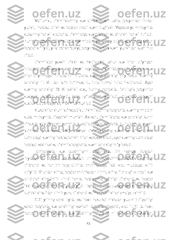 Ma’lumki,   o‘simliklarning   suv   almashinuvi     uchta   jarayondan   iborat:
yutish,   harakat   qilish  va  barglar  orqali   suvni  bug‘lash.  Vegetatsiya  mobaynida
sutkaning har xil soatlarida o‘simliarga suvni kirishi va chiqishi har xil bo‘ladi.
Buning natijasida to‘qimalarda suv miqdori yetishmay qoladi va shuning uchun
barglar so‘liydi, yoki transpiratsiya jarayoni o‘simlik suvni yutishidan kuchliroq
o‘tadi.
O‘simliklar   yaxshi   o‘sish   va   rivojlanishi   uchun   suv   bilan   to‘yingan
holatda   bo‘lishi   kerak.   Lekin   bir   xil   paytlarda   o‘simliklarning   hujayralari     suv
bilan to‘yinmagan holatda bo‘lib ularda suvning tanqisligi ro‘y beradi. Suvning
tanqisligi   10   %     dan   ko‘p   bo‘lmasa   bu   holat   normal   holat   hisoblanadi.  Agar
suvning   tanqisligi   25   %   tashkil   etsa,   buning   natijasida   fiziologik   jarayonlar
susayadi,   barglar   so‘liydi,   barg   og‘izchalari   yopiladi,   fotosintez   jarayoni
sustlashadi, energetik almashinuv buziladi. 
Kuzatishlar shuni ko‘rsatadiki, o‘simliklarning barglarida suvning miqdori
sutka mobaynida o‘zgarishi mumkin. Asosan, o‘simliklarda suv tanqisligi kunni
o‘rtasida yoki ikkinchi yarimida kuzatiladi. Qari barglarda bu holat juda yaxshi
ko‘rinadi.   (Paxomova,1980).   Kechasi   o‘simliklarning   suv   bilan   ta’minlanishi
tuproqdagi suvning harakatlanishi bilan xarakterlanadi, agar suvning tuproqdagi
harakati sekinlashsa o‘simlik barglarida suvni tanqisligi ro‘y beradi. 
Tajribamizda   suv   taqchilligini   o‘rganishda   bir   nechata   bargdan
foydalanildi.   Tajriba   uchun   tanlab   olingan   barglarning   dastlabki   og‘irligi
o‘lchandi   va   har   bir   barg   alohida   probirkalarga   ikki   soat   muddatga   solib
qo‘yildi. Shundan so‘ng, barglar probirkadan olinib, so‘ng filtr qog‘oz orqali suv
qoldiqlari   shimdirilib   olindi   hamda   barglarning   og‘irligi   o‘lchandi   va   barglar
ikki soatga quritish shkafiga qo‘yildi. Tegishli muddat tugagandan so‘ng barglar
quritish shkafidan olinib yana o‘lchandi va hisoblash ishlari amalga oshirildi.
2021-yilning   aprel   oyida   esa   havo   haraorati   nisbatan   yuqori   bo‘lganligi
sabab   barglarda   suv   tanchilligi   sezilarli   darajada   o‘zgardi,   soat   10:30   da   havo
harorati   11   0
C   bo‘lganda   suv   taqchilligi   11,15   %   ni   tashkil   qildi.   Asosan,
65 