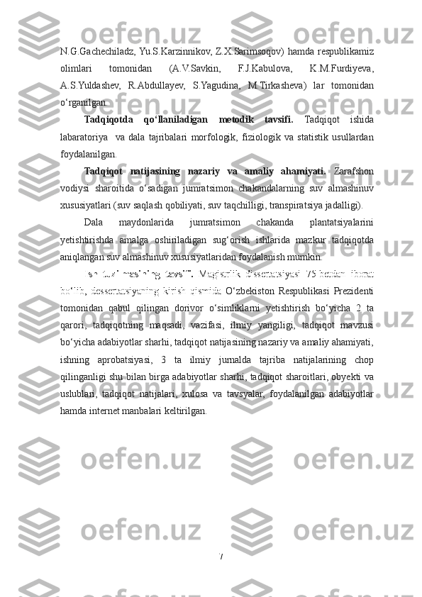 N.G.Gachechiladz, Yu.S.Karzinnikov, Z.X.Sarimsoqov) hamda respublikamiz
olimlari   tomonidan   (A.V.Savkin,   F.J.Kabulova,   K.M.Furdiyeva,
A.S.Yuldashev,   R.Abdullayev,   S.Yagudina,   M.Tirkasheva)   lar   tomonidan
o‘rganilgan.
Tadqiqotda   qo‘llaniladigan   metodik   tavsifi.   Tadqiqot   ishida
labaratoriya     va   dala   tajribalari   morfologik,   fiziologik   va   statistik   usullardan
foydalanilgan.
Tadqiqot   natijasining   nazariy   va   amaliy   ahamiyati.   Zarafshon
vodiysi   sharoitida   o‘sadigan   jumratsimon   chakandalarning   suv   almashinuv
xususiyatlari (suv saqlash qobiliyati, suv taqchilligi, transpiratsiya jadalligi). 
Dala   maydonlarida   jumratsimon   chakanda   plantatsiyalarini
yetishtirishda   amalga   oshiriladigan   sug‘orish   ishlarida   mazkur   tadqiqotda
aniqlangan suv almashinuv xususiyatlaridan foydalanish mumkin.
Ish   tuzilmasining   tavsifi.   Magistrlik   dissertatsiyasi   75-betdan   iborat
bo‘lib,   dessertatsiyaning   kirish   qismida   O‘zbekiston   Respublikasi   Prezidenti
tomonidan   qabul   qilingan   dorivor   o‘simliklarni   yetishtirish   bo‘yicha   2   ta
qarori,   tadqiqotning   maqsadi,   vazifasi,   ilmiy   yangiligi,   tadqiqot   mavzusi
bo‘yicha adabiyotlar sharhi, tadqiqot natijasining nazariy va amaliy ahamiyati,
ishning   aprobatsiyasi,   3   ta   ilmiy   jurnalda   tajriba   natijalarining   chop
qilinganligi shu bilan birga adabiyotlar sharhi, tadqiqot sharoitlari, obyekti va
uslublari,   tadqiqot   natijalari,   xulosa   va   tavsyalar,   foydalanilgan   adabiyotlar
hamda internet manbalari keltirilgan.
                                    
7 