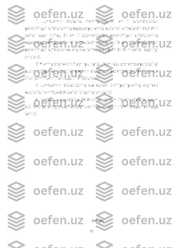 1.   Jumratsimon   chakanda   o‘simligining   30   sm   li   qalamchalardan
yetishtirilgan ko‘chatlarning vegetatsiya oxirida saqlanish ko‘rsatkichi 77,2 % ni
tashkil   etgan   bo‘lsa,   20   sm   li   qalamchalardan   yetishtirilgan   ko‘chatlarning
vegetatsiya   oxirida   saqlanish   ko‘rsatkichi   65,4%   ni,   15   sm   li   qalamchalardan
yetishtirilgan ko‘chatlar esa eng past ko‘rsatkich, ya’ni 50 % ni tashkil etganligi
aniqlandi.
2. Yozning eng issiq bo‘lgan iyul oyida o‘simlikda taranspiratsiya jadalligi
yuqori  bo‘lganligi  uchun jumratsimon  chakandani  yetishtirishda  o‘simlikni  suv
bilan ta’minlashni nazoratga olish zarur ekan. 
3 .   Jumratsimon   chakandaning   suv   saqlash   qobiliyati   yozning   eng   issiq
vaqtlarida ham 32 ,995  % tashkil qilganligi aniqlandi. 
4. Tajribada suv taqchilligi  28  % bo‘lganda ham o‘simlik o‘sishda davom
etdi. Shunga ko‘ra, chakanda qurg‘oqchilikka chidamli o‘simlik degan xulosaga
kelindi. 
Tavsiya:
73 
