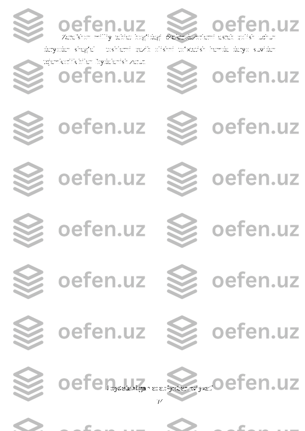 Zarafshon   milliy   tabiat   bog‘idagi   chakandazorlarni   asrab   qolish   uchun
daryodan   shag‘al   -   toshlarni   qazib   olishni   to‘xtatish   hamda   daryo   suvidan
tejamkorlik bilan foydalanish zarur.
Foydalanilgan adabiyotlar ro‘yxati
74 