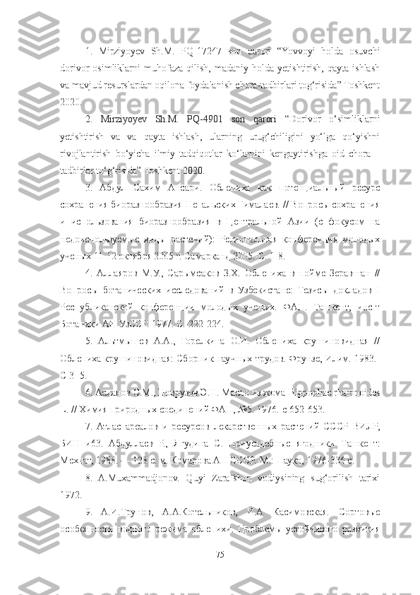 1.   Mirziyoyev   Sh.M.   PQ-17247   son   qarori   “Yovvoyi   holda   osuvchi
dorivor   osimliklarni   muhofaza   qilish,   madaniy   holda   yetishtirish,   qayta   ishlash
va mavjud resurslardan oqilona foydalanish chora-tadbirlari tog‘risida” Toshkent
2020. 
2.   Mirziyoyev   Sh.M.   PQ-4901   son   qarori   “ Dorivor   o‘simliklarni
yetishtirish   va   va   qayta   ishlash,   ularning   urug‘chiligini   yo‘lga   qo‘yishni
rivojlantirish   bo‘yicha   ilmiy   tadqiqotlar   ko‘lamini   kengaytirishga   oid   chora   –
tadbirlar to‘g‘risida” Toshkent  2020.               
3.   Абдул   Сахим   Ансари.   Облепиха   как   потенциальный   ресурс
сохранения биоразнообразия Непальских Гималаев. // Вопросы сохранения
и   использования   биоразнообразия   в   Центральной   Азии   (с   фокусом   на
недоиспользуемые   виды   растений):   Региональная   конференция   молодых
ученых 11-12 октября 2005 г. Самарканд 2005.-С. 1-8. 
4.   Аллаяров   М.У.,   Сарымсаков   З.Х.   Облепиха   в   пойме   Зеравшан   //
Вопросы   ботанических   исследований   в   Узбекистане:   Тезисы   докладов   Ι
Республиканской   конференции   молодых   ученых.   ФАН.   Ташкент,   инс-т
Ботаники АН УзССР. 1977. С.-222-224. 
5 .   Альтмышев   А.А.,   Горелкина   О.И.   Облепиха   крушиновидная   //
Облепиха крушиновидная: Сборник научных трудов. Фрунзе, Илим. 1983.-
С 3- 5. 
6 . Асланов С.М., Новрузов Э.Н. Масло из жома Hippophae rhamnoides
L. // Химия природных соединений ФАН, №5. 1976.-с 652-653. 
7 .   Атлас   ареалов   и   ресурсов   лекарственных   растений   СССР   ВИЛР,
БИН   и 63.   Абдуллаев   Р.,   Ягудина   С.   Приусадебные   ягодники   Т ашкент:
Мехнат, 1988. — 128 с.   м. Комарова АН СССР.-М.: Наука,-1976-336 с. 
8.   A.Muxammadjonov.   Quyi   Zarafshon   vodiysining   sug‘orilish   tarixi
1972.
9.   A.И.Трунов,   А.А.Котельников,   И.А   Касимовская.   Сортовые
особенности   водного   режима   облепихи.   Проблемы   устойчивого   развития
75 