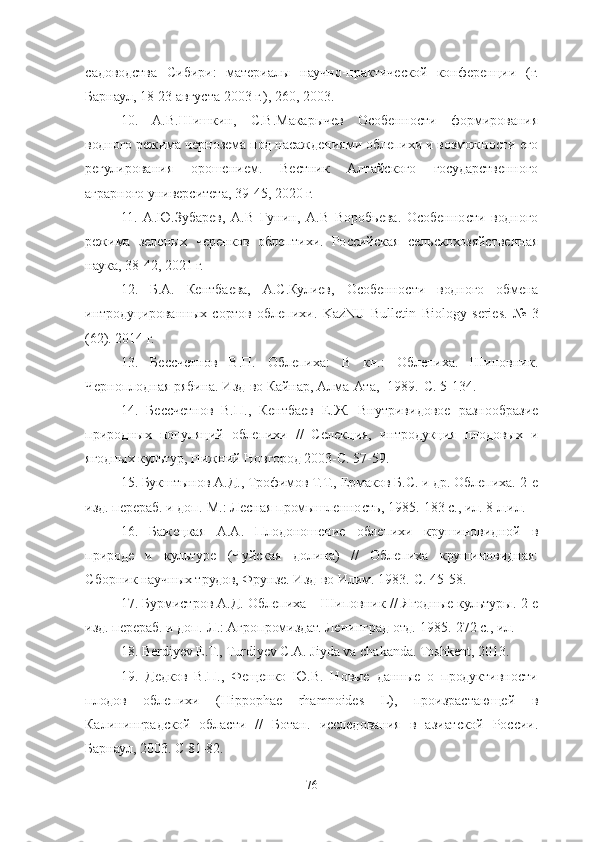 садоводства   Сибири:   материалы   научно-практической   конференции   (г.
Барнаул, 18-23 августа 2003 г.), 260, 2003. 
10 .   А.В.Шишкин,   С.В.Макарычев   Особенности   формирования
водного режима чернозема под насаждениями облепихи и возможности его
регулирования   орошением.   Вестник   Алтайского   государственного
аграрного университета, 39-45, 2020 г.
11 .   А . Ю.Зубарев,   А.В   Гунин,   А.В   Воробьева.   Особенности   водного
режима   зеленых   черенков   облептихи.   Российская   сельскохозяйственная
наука, 38-42, 2021 г.
12 .   Б.А.   Кентбаева,   А.С.Кулиев,   Особенности   водного   обмена
интродуцированных   сортов   облепихи.   KazNU   Bulletin   Biology   series .   №   3
(62). 2014 г.
13 .   Бессчетнов   В.П.   Облепиха:   В   кн.:   Облепиха.   Шиповник.
Черноплодная рябина. Изд-во Кайнар, Алма-Ата, -1989.-С. 5-134. 
14 .   Бессчетнов   В.П.,   Кентбаев   Е.Ж.   Внутривидовое   разнообразие
природных   популяций   облепихи   //   Селекция,   интродукция   плодовых   и
ягодных культур, Нижний Новгород 2003-С. 57-59.
15 . Букштынов А.Д., Трофимов Т.Т., Ермаков Б.С. и др. Облепиха.-2-е
изд. перераб. и доп.-М.: Лесная промышленность, 1985.-183 с., ил. 8 л.ил. 
16 .   Бажецкая   А.А.   Плодоношение   облепихи   крушиновидной   в
природе   и   культуре   (Чуйская   долина)   //   Облепиха   крушиновидная:
Сборник научных трудов, Фрунзе. Изд-во Илим. 1983.-С. 45-58. 
17 . Бурмистров А.Д. Облепиха – Шиповник // Ягодные культуры.-2 е
изд. перераб. и доп.-Л.: Агропромиздат. Ленинград отд. 1985.-272 с., ил. 
18. Berdiyev E.T., Turdiyev C.A. Jiyda va chakanda. Toshkent, 2013.
19 .   Дедков   В.П.,   Фещенко   Ю.В.   Новые   данные   о   продуктивности
плодов   облепихи   (Hippophae   rhamnoides   L),   произрастающей   в
Калининградской   области   //   Ботан.   исследования   в   азиатской   России.
Барнаул, 2003. С 81-82.
76 